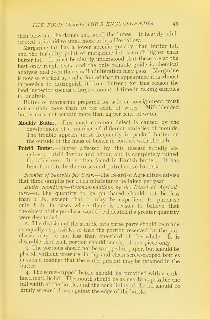 then blow out the flames and smell the fumes. If heavily adul- terated, it is said to smell more or less like tallow. Margarine fat has a lower specific gravity than butter fat, and the turbidity point of margarine fat is much higher than butter fat. It must be clearly understood that these are at the best only rough tests, and the only reUable guide is chemical analysis, and even then small adulteration may pass. Margarine is now so worked up and coloured that in appearance it is almost impossible to distinguish it from butter; for this reason the food inspector spends a large amount of time in taking samples for analysis. Butter or margarine prepared for sale or consignment must not contain more than i6 per cent, of water. Milk-blended butter must not contain more than 24 per cent, of water. Mouldy Butter.—^This most common defect is caused by the development of a number of different varieties of moulds. The trouble appears most frequently in packed butter on the outside of the mass of butter in contact with the tub. Putrid Butter.—Butter affected by this disease rapidly ac- quires a putrid flavour and odour, and is completely ruined for table use. It is often found in Danish butter. It has been found to be due to several putrefactive bacteria. Number of Samples per Year.—^The Board of Agriculture advise that three samples per 1,000 inhabitants be taken per year. Buiier Sampling—Recommendations by the Board of Agricul- tiire.—I. The quantity to be purchased should not be less than I lb., except that it may be expedient to purchase only I lb. in cases where there is reason to believe that the object of the purchase would be defeated if a greater quantity were demanded. 2. The division of the sample into three parts should be made as equally as possible, so that the portion reserved by the pur- chaser may be not less than one-third of the whole. It is desirable that each portion should consist of one piece only. 3. The portions should not be wrapped in paper, but should be placed, without pressure, in dry and clean screw-capped bottles in such a manner that the Water present may be retained in the butter. _ 4. The screw-capped bottle should be provided with a cork- lined metallic lid. The mouth should be as nearly as possible the full width of the bottle, and the cork lining of the lid should be firmly screwed down against the edge of the bottle.