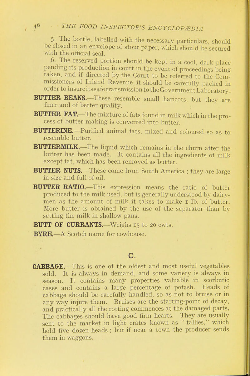 5. The bottle, labelled with the necessary particulars, should be closed m an envelope of stout paper, which should be secured with the official seal. 6. The reserved portion should be kept in a cool, dark place pending its production in coturt in the event of proceedings being taken, and if directed by the Court to be referred to the Com- missioners of Inland Revenue, it should be carefully packed in order to insure its safe transmission to the Government Laboratory. BUTTER BEANS.—These resemble small haricots, but they are finer and of better quality. BUTTER FAT.—The mixture of fats found in milk which in the pro- cess of butter-making is converted into butter. BUTTERINE.—Purified animal fats, mixed and coloured so as to resemble butter. BUTTERMILK.—The liquid which remains in the chum after the butter has been made. It contains all the ingredients of milk except fat, which has been removed as butter. BUTTER NUTS.—These come from South America ; they are large in size and full of oil. BUTTER RATIO.—This expression means the ratio of butter produced to the milk used, but is generally understood bj^ dairy- men as the amount of milk it takes to make i lb. of butter. More butter is obtained by the use of the separator than by setting the milk in shallow pans. BUTT OF CURRANTS.—Weighs 15 to 20 cwts. BYRE.—A Scotch name for cowhouse. c. CABBAGE.—This is one of the oldest and most useful vegetables sold. It is always in demand, and some variety is always in season. It contains many properties valuable in scorbutic cases and contains a large percentage of potash. Heads of cabbage should be carefully handled, so as not to bruise or in any way injure them. Bruises are the starting-point of decay, and practically all the rotting commences at the damaged parts. The cabbages should have good firm hearts. They are usually sent to the market in light crates known as  tallies, which hold five dozen heads ; but if near a town the producer sends them in waggons.