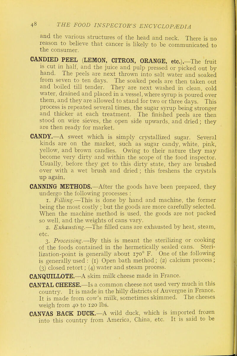 and the various structures of the head and neck. There is no reason to believe that cancer is likely to be communicated to the consumer. CANDIED PEEL (LEMON, CITRON, ORANGE, etc.).—The fruit IS cut m half, and the juice and pulp pressed or picked out by hand. The peels are next thrown into salt water and soaked from seven to ten days. The soaked peels are then taken out and boiled till tender. They are next washed in clean, cold water, drained and placed in a vessel, where syrup is poured over them, and they are allowed to stand for two or three days. This process is repeated several times, the sugar syrup being stronger and thicker at each treatment. The finished peels are then stood on wire sieves, the open side upwards, and dried; they are then ready for market. CANDY.—A sweet which is simply crystallized sugar. Several kinds are on the market, such as sugar candy, white, pink, yellow, and brown candies. Owing to their nature they may become very dirty and within the scope of the food inspector. Usually, before they get to this dirty state, they are brushed over with a wet brush and di-ied ; this freshens the crystals up again. CANNING METHODS.—After the goods have been prepared, they undergo the following processes : 1. Filling.—This is done by hand and machine, the former being the most costly ; but the goods are more carefully selected. When the machine method is used, the goods are not packed so well, and the weights of cans vary. 2. Exhausting.—^The filled cans are exhausted by heat, steam, etc. 3. Processing.—By this is meant the sterilizing or cooking of the foods contained in the hermetically sealed cans. Steri- lization-point is generally about 170° F. One of the following is generally used : (i) Open bath method ; (2) calcium process; (3) closed retort; (4) water and steam process. CANQUILLOTE.—A skim milk cheese made in France. CANTAL CHEESE.—Is a common cheese not used very much in this country. It is made in the hilly districts of Auvergne in France. It is made from cow's milk, sometimes skimmed. The cheeses weigh from 40 to 120 lbs. CANVAS BACK DUCK.—A wild duck, which is imported frozen into this country from America, China, etc. It is said to be