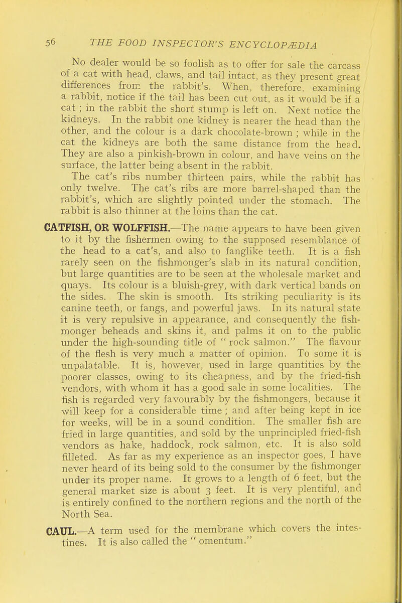No dealer would be so foolish as to offer for sale the carcass of a cat with head, claws, and tail intact, as they present great differences from the rabbit's. When, therefore, examining a rabbit, notice if the tail has been cut out, as it would be if a cat ; in the rabbit the short stump is left on. Next notice the kidneys. In the rabbit one kidney is nearer the head than the other, and the colour is a dark chocolate-brown ; while in the cat the kidneys are both the same distance from the head. They are also a pinkish-brown in colour, and have veins on the surface, the latter being absent in the rabbit. The cat's ribs number thirteen pairs, while the rabbit has only twelve. The cat's ribs are more barrel-shaped than the rabbit's, which are slightly pointed mider the stomach. The rabbit is also thinner at the loins than the cat. CATFISH, OR WOLFFISH—The name appears to have been given to it by the fishermen owing to the supposed resemblance of the head to a cat's, and also to fanglike teeth. It is a fish rarely seen on the fishmonger's slab in its natural condition, but large quantities are to be seen at the wholesale market and quays. Its colour is a bluish-grey, with dark vertical bands on the sides. The skin is smooth. Its striking peculiarity is its canine teeth, or fangs, and powerful jaws. In its natural state it is very repulsive in appearance, and consequently the fish- monger beheads and skins it, and palms it on to the public under the high-sounding title of  rock salmon. The flavour of the flesh is very much a matter of opinion. To some it is unpalatable. It is, however, used in large quantities by the poorer classes, owing to its cheapness, and by the fried-fish vendors, with whom it has a good sale in some localities. The fish is regarded very favourably by the fishmongers, because it will keep for a considerable time ; and after being kept in ice for weeks, will be in a sound condition. The smaller fish are fried in large quantities, and sold by the unprincipled fried-fish vendors as hake, haddock, rock salmon, etc. It is also sold filleted. As far as my experience as an inspector goes, I have never heard of its being sold to the consumer by the fishmonger under its proper name. It grows to a length of 6 feet, but the general market size is about 3 feet. It is very plentiful, and is entirely confined to the northern regions and the north of the North Sea. CAUL.—A term used for the membrane which covers the intes- tines. It is also called the  omentum.