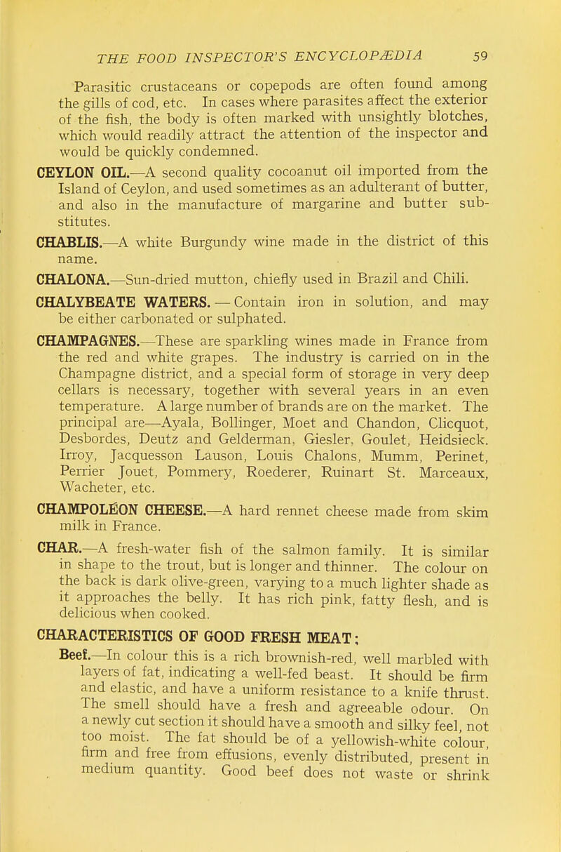 Parasitic crustaceans or copepods are often found among the gills of cod, etc. In cases where parasites affect the exterior of the fish, the body is often marked with unsightly blotches, which would readily attract the attention of the inspector and would be quickly condemned. CEYLON OIL.—A second quality cocoanut oil imported from the Island of Ceylon, and used sometimes as an adulterant of butter, and also in the manufacture of margarine and butter sub- stitutes. CHABLIS.—A white Burgundy wine made in the district of this name. CHALONA.—Sun-dried mutton, chiefly used in Brazil and Chili. CHALYBEATE WATERS. — Contain iron in solution, and may be either carbonated or sulphated. CHAMPAGNES.—These are sparkling wines made in France from the red and white grapes. The industry is carried on in the Champagne district, and a special form of storage in very deep cellars is necessary, together with several years in an even temperature. A large number of brands are on the market. The principal are—Ayala, Bollinger, Moet and Chandon, Clicquot, Desbordes, Deutz and Gelderman, Giesler, Goulet, Heidsieck. Irroy, Jacquesson Lauson, Louis Chalons, Mumm, Perinet, Perrier Jouet, Pommery, Roederer, Ruinart St. Marceaux, Wacheter, etc. CHAMPOLfiON CHEESE.—A hard rennet cheese made from skim milk in France. CHAR.—A fresh-water fish of the salmon family. It is similar in shape to the trout, but is longer and thinner. The colour on the back is dark olive-green, varying to a much lighter shade as it approaches the belly. It has rich pink, fatty flesh, and is delicious when cooked. CHARACTERISTICS OF GOOD FRESH MEAT: Beef.—In colour this is a rich brownish-red, well marbled with layers of fat, indicating a well-fed beast. It should be firm and elastic, and have a uniform resistance to a knife thrust. The smell should have a fresh and agreeable odour. On a newly cut section it should have a smooth and silky feel, not too moist. The fat should be of a yellowish-white colour firm and free from effusions, evenly distributed, present in medium quantity. Good beef does not waste or shrink