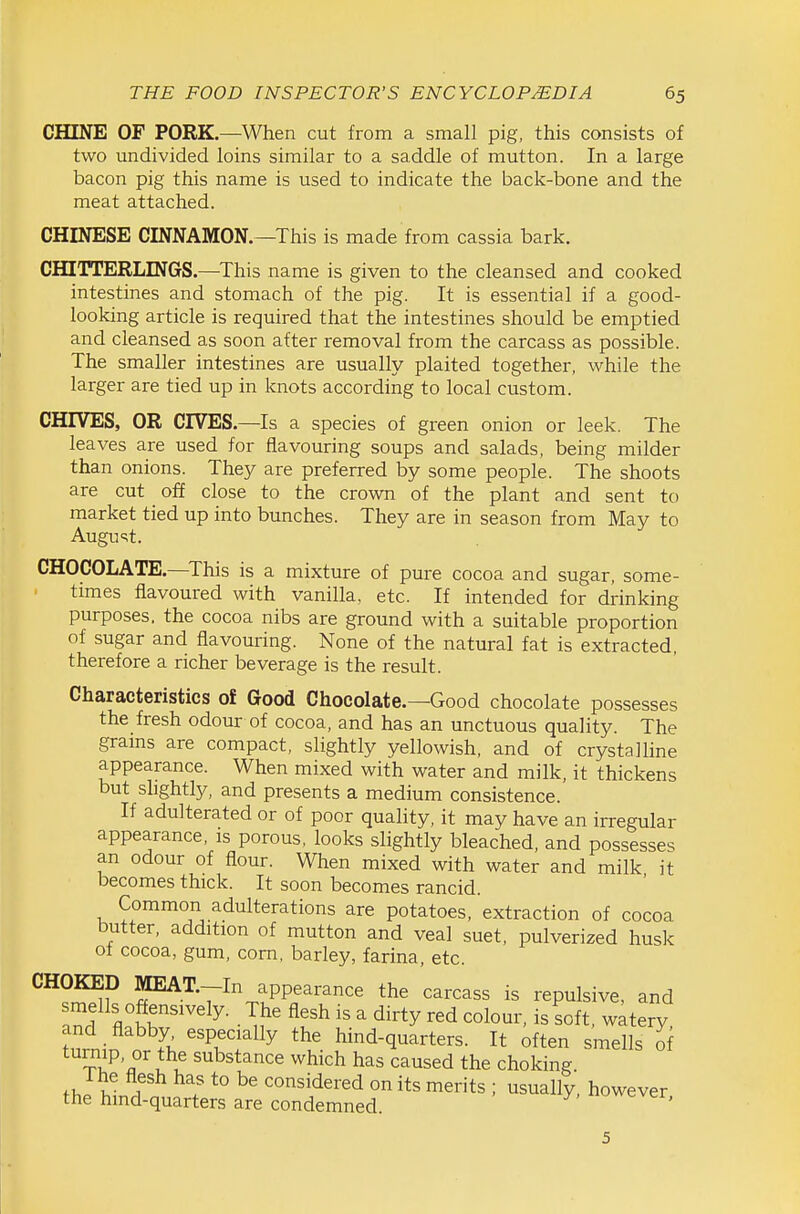 CHINE OF PORK—When cut from a small pig, this consists of two undivided loins similar to a saddle of mutton. In a large bacon pig this name is used to indicate the back-bone and the meat attached. CHINESE CINNAMON.—This is made from cassia bark. CHUTERLINGS.—This name is given to the cleansed and cooked intestines and stomach of the pig. It is essential if a good- looking article is required that the intestines should be emptied and cleansed as soon after removal from the carcass as possible. The smaller intestines are usually plaited together, while the larger are tied up in knots according to local custom. CHIVES, OR CIVES.—Is a species of green onion or leek. The leaves are used for flavouring soups and salads, being milder than onions. They are preferred by some people. The shoots are cut off close to the crown of the plant and sent to market tied up into bunches. They are in season from May to August. CHOCOLATE.—^This is a mixture of pure cocoa and sugar, some- times flavoured with vanilla, etc. If intended for drinking purposes, the cocoa nibs are ground with a suitable proportion of sugar and flavouring. None of the natural fat is extracted, therefore a richer beverage is the result. Characteristics of Good Chocolate.—Good chocolate possesses the fresh odour of cocoa, and has an unctuous quality. The grams are compact, slightly yellowish, and of crystalline appearance. When mixed with water and milk, it thickens but slightly, and presents a medium consistence. If adulterated or of poor quality, it may have an irregular appearance, is porous, looks slightly bleached, and possesses an odour of flour. When mixed with water and milk it becomes thick. It soon becomes rancid. Common adulterations are potatoes, extraction of cocoa butter, addition of mutton and veal suet, pulverized husk of cocoa, gum, com, barley, farina, etc. CHOKED MEAT.--In appearance the carcass is repulsive, and 3 fl tr'''^'^^- • T?' ^''^ ^ ^^y is^«ft, watery and flabby especially the hind-quarters. It often smells of turnip, or the substance which has caused the choking. f J V ! ! considered on its merits ; usually, however the hmd-quarters are condemned wever. 5