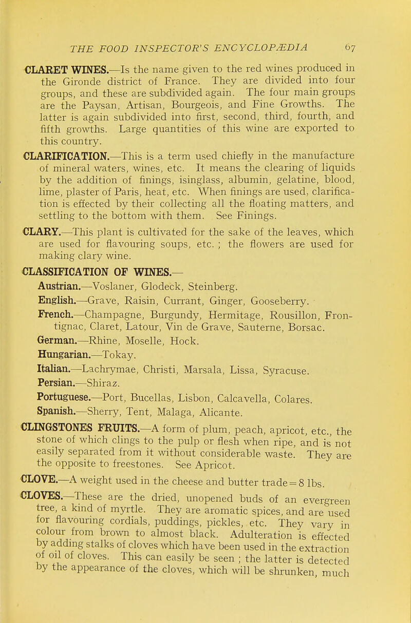 CLARET WINES.—Is the name given to the red wines produced in the Gironde district of France. They are divided into four groups, and these are subdivided again. The four main groups are the Paysan, Artisan, Bourgeois, and Fine Growths. The latter is again subdivided into first, second, third, fourth, and fifth growths. Large quantities of this wine are exported to this country. CLARIFICATION.—This is a term used chiefly in the manufacture of mineral waters, wines, etc. It means the clearing of liquids by the addition of finings, isinglass, albumin, gelatine, blood, lime, plaster of Paris, heat, etc. When finings are used, clarifica- tion is effected by their collecting all the floating matters, and settling to the bottom with them. See Finings. CLARY.—^This plant is cultivated for the sake of the leaves, which are used for flavouring soups, etc. ; the flowers are used for making clary wine. CLASSIFICATION OF WINES.— Austrian.—Voslaner, Glodeck, Steinberg. English.—Grave, Raisin, Currant, Ginger, Gooseberry. French.—Champagne, Burgundy, Hermitage, Rousillon, Fron- tignac, Claret, Latour, Vin de Grave, Sauterne, Borsac. German.—Rhine, Moselle, Hock. Hungarian.—^Tokay. Italian.—Lachrymae, Christi, Marsala, Lissa, Syracuse. Persian.—Shiraz. Portuguese.—Port, Bucellas, Lisbon, Calcavella, Colares. Spanish.—Sherry, Tent, Malaga, Alicante. CLINGSTONES FRUITS.—A form of plum, peach, apricot, etc., the stone of which clings to the pulp or flesh when ripe, and is not easily separated from it without considerable waste. They are the opposite to freestones. See Apricot. CLOVE.—A weight used in the cheese and butter trade = 8 lbs. CLOVES.—These are the dried, unopened buds of an evergreen tree, a kind of myrtle. They are aromatic spices, and are used for flavouring cordials, puddings, pickles, etc. They vary in colour from brown to almost black. Adulteration is effected by addmg stalks of cloves which have been used in the extraction of oil of cloves. This can easily be seen ; the latter is detected by the appearance of the cloves, which will be shrunken much