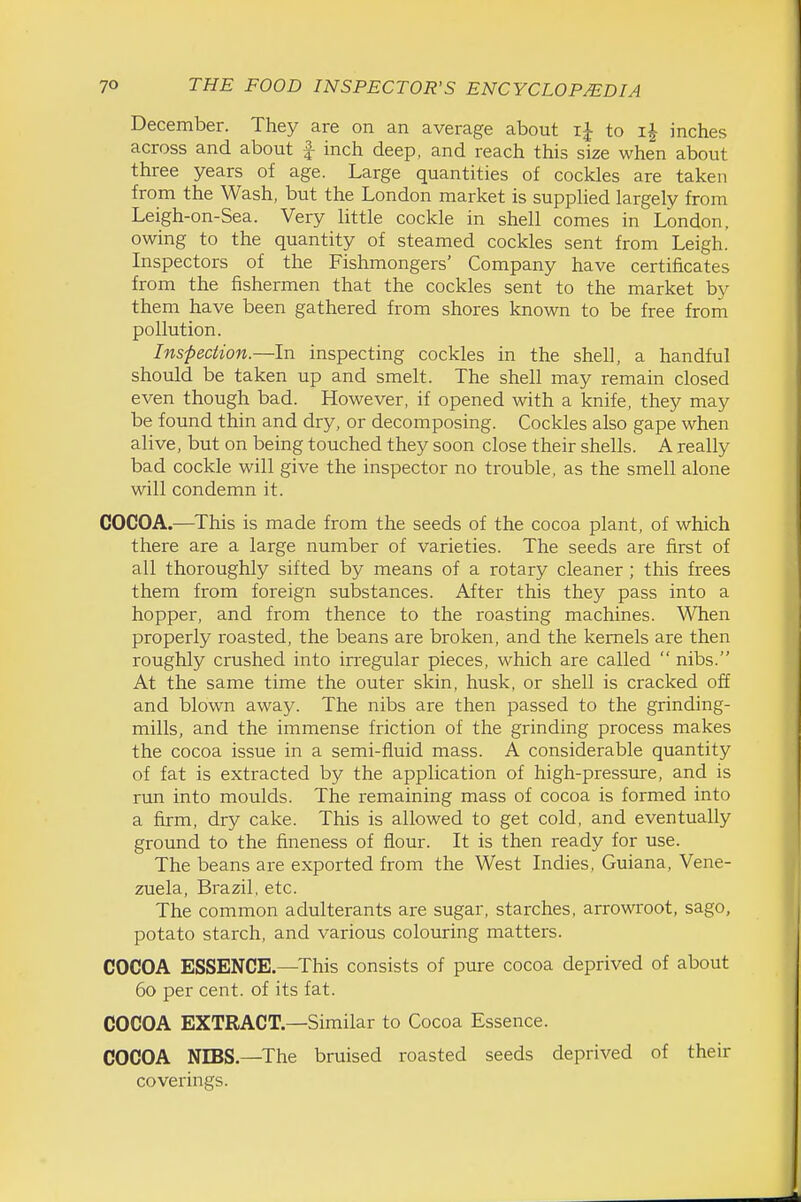 December. They are on an average about ij to i| inches across and about | inch deep, and reach this size when about three years of age. Large quantities of cockles are taken from the Wash, but the London market is supplied largely from Leigh-on-Sea. Very little cockle in shell comes in London, owing to the quantity of steamed cockles sent from Leigh.' Inspectors of the Fishmongers' Company have certificates from the fishermen that the cockles sent to the market by them have been gathered from shores known to be free from pollution. Inspection.—In inspecting cockles in the shell, a handful should be taken up and smelt. The shell may remain closed even though bad. However, if opened with a knife, they may be found thin and dry, or decomposing. Cockles also gape when alive, but on being touched they soon close their shells. A really bad cockle will give the inspector no trouble, as the smell alone will condemn it. COCOA.—^This is made from the seeds of the cocoa plant, of which there are a large number of varieties. The seeds are first of all thoroughly sifted by means of a rotary cleaner; this frees them from foreign substances. After this they pass into a hopper, and from thence to the roasting machines. When properly I'oasted, the beans are broken, and the kernels are then roughly crushed into irregular pieces, which are called  nibs. At the same time the outer skin, husk, or shell is cracked off and blown away. The nibs are then passed to the grinding- mills, and the immense friction of the grinding process makes the cocoa issue in a semi-fluid mass. A considerable quantity of fat is extracted by the application of high-pressure, and is rim into moulds. The remaining mass of cocoa is formed into a firm, dry cake. This is allowed to get cold, and eventually ground to the fineness of flour. It is then ready for use. The beans are exported from the West Indies, Guiana, Vene- zuela, Brazil, etc. The common adulterants are sugar, starches, arrowroot, sago, potato starch, and various colouring matters. COCOA ESSENCE.—This consists of pure cocoa deprived of about 60 per cent, of its fat. COCOA EXTRACT.—Similar to Cocoa Essence. COCOA NIBS.—The bruised roasted seeds deprived of their coverings.