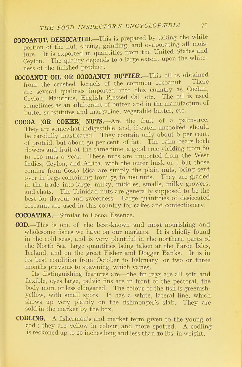 COCOANUT, DESICCATED.—This is prepared by taking the white portion of the nut, slicing, grinding, and evaporating all mois- ture It is exported in quantities from the United States and Ceylon. The quality depends to a large extent upon the white- ness of the finished product. COCOANUT OIL OR COCOANUT BUTTER.—This oil is obtained from the crushed kernels of the common cocoanut. There are several quahties imported into this country as Cochin, Ceylon, Mauritius, Enghsh Pressed Oil, etc. The oil is used sometimes as an adulterant of butter, and in the manufacture of butter substitutes and margarine, vegetable butter, etc. COCOA (OR COKER) NUTS.—Are the fruit of a palm-tree. They are somewhat indigestible, and, if eaten uncooked, should be carefully masticated. They contain only about 6 per cent, of proteid, but about 50 per cent, of fat. The palm bears both flowers and fruit at the same time, a good tree yielding from 80 to 100 nuts a year. These nuts are imported from the West Indies, Ceylon, and Africa, with the outer husk on ; but those coming from Costa Rica are simply the plain nuts, being sent over in bags containing from 75 to 100 nuts. They are graded in the trade into large, milky, middles, smalls, milky growers, and chats. The Trinidad nuts are generally supposed to be the best for flavour and sweetness. Large quantities of desiccated cocoanut are used in this country for cakes and confectionery. COCOATINA.—Similar to Cocoa Essence. COD.—This is one of the best-known and most nourishing and wholesome fishes we have on our markets. It is chiefly found in the cold seas, and is very plentiful in the northern parts of the North Sea, large quantities being taken at the Faroe Isles, Iceland, and on the great Fisher and Dogger Banks. It is in its best condition from October to February, or two or three months previous to spawning, which varies. Its distinguishing features are—the fin rays are all soft and flexible, eyes large, pelvic fins are in front of the pectoral, the body more or less elongated. The colour of the fish is greenish- yellow, with small spots. It has a white, lateral line, which shows up very plainly on the fishmonger's slab. They are sold in the market by the box. CODLING.—A fisherman's and market term given to the young of cod ; they are yellow in colour, and more spotted. A codling is reckoned up to 20 inches long and less than 10 lbs. in weight.