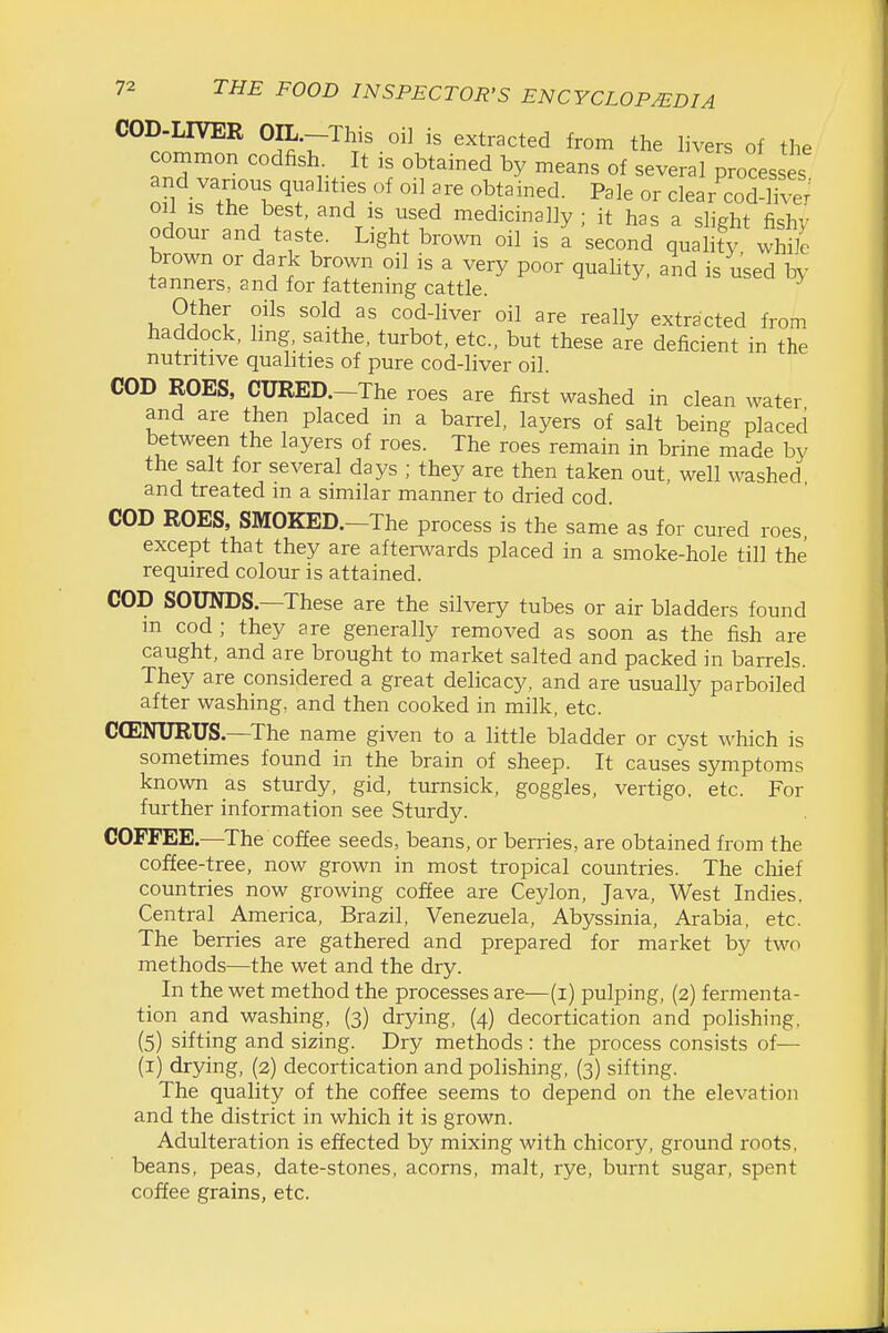 COD-LIVER OIL.-This oil is extracted from the livers of the common codfish It is obtained by means of several processes and various quahties of oil are obtained. Pale or clear cod-W oil IS the best, and is used medicinally ; it has a slight fishy odour and taste. Light brown oil is a second quality while brown or dark brown oil is a very poor quality, and is used by tanners, and for fattening cattle. Other oils sold as cod-liver oil are really extracted from haddock, hng, saithe, turbot, etc., but these are deficient in the nutritive qualities of pure cod-liver oil. COD ROES, CURED.-The roes are first washed in clean water and are then placed in a barrel, layers of salt being placed between the layers of roes. The roes remain in brine made by the salt for several days ; they are then taken out, well washed and treated m a similar manner to dried cod. COD ROES, SMOKED.-The process is the same as for cured roes except that they are afterwards placed in a smoke-hole till the required colour is attained. COD SOUNDS—These are the silvery tubes or air bladders found m cod ; they are generally removed as soon as the fish are caught, and are brought to market salted and packed in barrels. They are considered a great delicacy, and are usually parboiled after washing, and then cooked in milk, etc. C(ENURUS —The name given to a little bladder or cyst which is sometimes found in the brain of sheep. It causes symptoms known as sturdy, gid, turnsick, goggles, vertigo, etc. For further information see Sturdy. COFFEE.—The coffee seeds, beans, or berries, are obtained from the coffee-tree, now grown in most tropical countries. The chief countries now growing coffee are Ceylon, Java, West Indies. Central America, Brazil, Venezuela, Abyssinia, Arabia, etc. The berries are gathered and prepared for market by two methods—the wet and the dry. In the wet method the processes are—(i) pulping, (2) fermenta- tion and washing, (3) drying, (4) decortication and polishing. (5) sifting and sizing. Dry methods : the process consists of— (i) drying, (2) decortication and polishing, (3) sifting. The quality of the coffee seems to depend on the elevation and the district in which it is grown. Adulteration is effected by mixing with chicory, ground roots, beans, peas, date-stones, acorns, malt, rye, burnt sugar, spent coffee grains, etc.