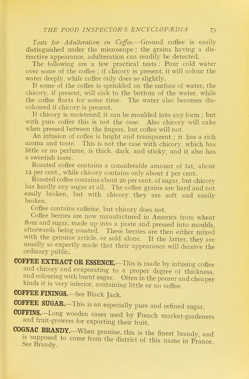 Tests for Adulteration in Coffee.—Ground coffee is easily distinguished under the microscope ; the grains having a dis- tinctive appearance, adulteration can readily be detected. The following are a few practical tests : Pour cold water over some of the coffee ; if chicory is present, it will colour the water deeply, while coffee only does so slightly. If some of the coffee is sprinkled on the surface of water, the chicory, if present, will sink to the bottom of the water, while the coffee floats for some time. The water also becomes dis- coloured if chicory is present. If chicory is moistened, it can be moulded into any form ; but with pure coffee this is not the case. Also chicory will cake when pressed between the fingers, but coffee will not. An infusion of coffee is bright and transparent ; it has a rich aroma and taste. This is not the case with chicory, which has httle or no perfume, is thick, dark, and sticky, and it also has a sweetish taste. Roasted coffee contains a considerable amount of fat, about 12 per cent., while chicory contains only about i per cent. Roasted coffee contains about 20 per cent, of sugar, but chicory has hardly any sugar at all. The coffee grains are hard and not easily broken, but with chicory they are soft and easily broken. Coffee contains caffeine, but chicory does not. Coffee berries are now manufactured in America from wheat flour and sugar, made up into a paste and pressed into moulds, afterwards being roasted. These berries are then either mixed with the genuine article, or sold alone. If the latter, they are usually so expertly made that their appearance will deceive the ordinary public. COFFEE EXTRACT OR ESSENCE.-This is made by infusing coffee and chicory and evaporating to a proper degree of thickness and colouring with burnt sugar. Often in the poorer and cheaper kinds It is very inferior, containing little or no coffee. COFFEE FININGS.—See Black Jack. COFFEE SUGAR.—This is an especially pure and refined sugar. COFFmS.—Long wooden cases used by French market-gardeners and Iruit-growers for exporting their fruit. COGNAC BRANDY.-When genuine, this is the finest brandy and See Edy ''^'^ ^^'^ ^'^^^'''^ °^ '''^