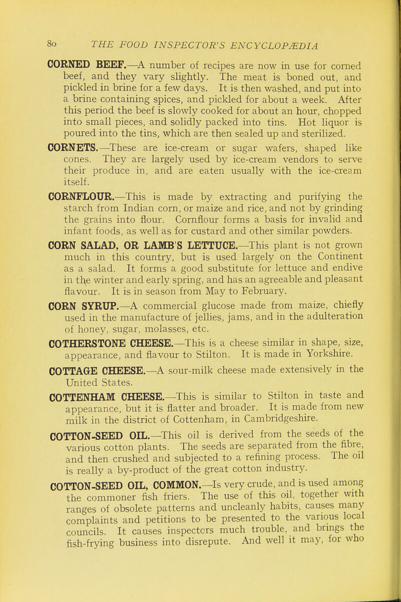 CORNED BEEF.—A number of recipes are now in use for corned beef, and they vary slightly. The meat is boned out, and pickled in brine for a few days. It is then washed, and put into a brine containing spices, and pickled for about a week. After this period the beef is slowly cooked for about an hour, chopped into small pieces, and solidly packed into tins. Hot liquor is potned into the tins, which are then sealed up and sterilized. CORNETS.—^These are ice-cream or sugar wafers, shaped like cones. They are largely used by ice-cream vendors to serve their produce in, and are eaten usually with the ice-cream itself. CORNFLOUR.—This is made by extracting and purifying the starch from Indian corn, or maize and rice, and not by grinding the grains into flour. Cornflour forms a basis for invalid and infant foods, as well as for custard and other similar powders. CORN SALAD, OR LAMB'S LETTUCE.—This plant is not grown much in this country, but is used largely on the Continent as a salad. It forms a good substitute for lettuce and endive in tl\e winter and early spring, and has an agreeable and pleasant flavour. It is in season from May to February. CORN SYRUP.—A commercial glucose made from maize, chiefly used in the manufacture of jelHes, jams, and in the adulteration of honey, sugar, molasses, etc. COTHERSTONE CHEESE.—This is a cheese similar in shape, size, appearance, and flavour to Stilton. It is made in Yorkshire. COTTAGE CHEESE.—A sour-milk cheese made extensively in the United States. COTTENHAM CHEESE.—This is similar to Stilton in taste and appearance, but it is flatter and broader. It is made from new milk in the district of Cottenham, in Cambridgeshire. COTTON-SEED OIL.—This oil is derived from the seeds of the various cotton plants. The seeds are separated from the fibre, and then crushed and subjected to a refining process. The oil is really a by-product of the great cotton industry. COTTON-SEED OIL, COMMON.—Is very crude, and is used among the commoner fish friers. The use of this oil, together with ranges of obsolete patterns and uncleanly habits, causes many complaints and petitions to be presented to the various local councils. It causes inspectors much trouble, and brmgs the fish-frying business into disrepute. And well it may, for who
