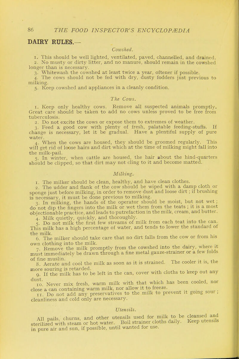 DAIRY RULES.— Cowshed. 1. This should be well lighted, ventilated, paved, channelled, and drained. 2. No musty or dirty litter, and no manure, should remain in the cowshed longer than is necessary. 3. Whitewash the cowshed at least twice a year, oftener if possible. 4. The cows should not be fed with dry, dusty fodders just previous to milking. 5. Keep cowshed and appliances in a cleanly condition. The Cows. 1. Keep only healthy cows. Remove all suspected animals promptly. Great care should be taken to add no cows unless proved to be free from tuberculosis. 2. Do not excite the cows or expose them to extremes of weather. 3. Feed a good cow with plenty of fresh, palatable feeding-stuffs. If change is necessarj', let it be gradual. Have a plentiful supply of pure water. 4. When the cows are housed, they should be groomed regularly. This will get rid of loose hairs and dirt which at the time of milking might fall into the milk-pail. 5. In winter, when cattle are housed, the hair about the hind-quarters should be clipped, so that dirt may not cling to it and become matted. Milking. 1. The milker should be clean, healthy, and have clean clothes. 2. The udder and flank of the cow should be wiped with a damp cloth or sponge just before milking, in order to remove dust and loose dirt ; if brushing is necessary, it must be done previous to milking. 3. In milking, the hands of the operator should be moist, but not wet ; do not dip the fingers into the milk or wet them from the teats ; it is a most objectionable practice, and leads to putrefaction in the milk, cream, and butter. 4. Milk quietly, quickly, and thoroughly. 5 Do not milk the first few streams of milk from each teat mto the can. This milk has a high percentage of water, and tends to lower the standard of the milk. , . , . 6. The milker should take care that no dirt falls fi-om the cow or from his own clothing into the milk. , j . , 7 Remove the milk promptly from the cowshed into the daury, where it must immediately be drav/n through a fine metal gauze-strainer or a few folds of fine muslin. . , 0-1 1 -j. • „ 8. Aerate and cool the milk as soon as it is strained. The cooler it is, the more souring is retarded. , ^, , ^ 9. If the milk has to be left in the can, cover with cloths to keep out any 10 Never mix fresh, warm milk with that which has been cooled, nor close a can containing warm milk, nor allow it to freeze. II. Do not add any preservatives to the milk to prevent it going sour , cleanliness and cold only are necessary. Utensils. All pails, churns, and other utensils used for milk to be cleansed and sterilized with steam or hot water. Boil strainer cloths daily. Keep utensils in pure air and sun, if possible, until wanted for use.