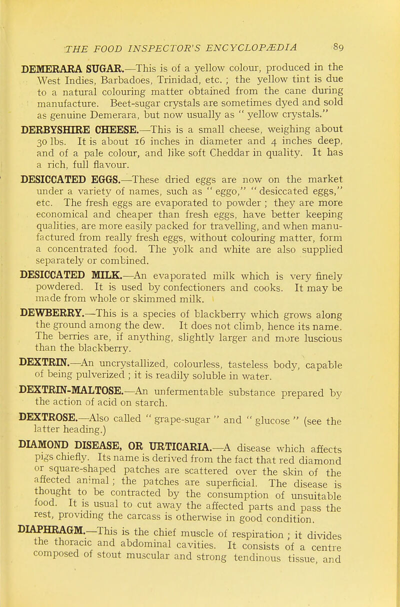 DEMERARA SUGAR.—This is of a yellow colour, produced in the West Indies, Barbadoes, Trinidad, etc. ; the yellow tint is due to a natural colouring matter obtained from the cane during manufacture. Beet-sugar crystals are sometimes dyed and sold as genuine Demerara, but now usually as  yellow crystals. DERBYSHIRE CHEESE.—This is a small cheese, weighing about 30 lbs. It is about 16 inches in diameter and 4 inches deep, and of a pale colour, and like soft Cheddar in quality. It has a rich, full flavour. DESICCATED EGGS.—These dried eggs are now on the market under a variety of names, such as  eggo,  desiccated eggs, etc. The fresh eggs are evaporated to powder ; they are more economical and cheaper than fresh eggs, have better keeping qualities, are more easily packed for travelling, and when manu- factured from really fresh eggs, without colouring matter, form a concentrated food. The yolk and white are also supplied separately or combined. DESICCATED MILK.—An evaporated milk which is very finely powdered. It is used by confectioners and cooks. It may be made from whole or skimmed milk. DEWBERRY.—This is a species of blackberry which grows along the ground among the dew. It does not climb, hence its name. The berries are, if anything, slightly larger and more luscious than the blackberry. DEXTRIN.—An uncrystallized, colourless, tasteless body, capable of being pulverized ; it is readily soluble in water. DEXTRIN-MALTOSE.—An unfermentable substance prepared by the action of acid on starch. DEXTROSE.—Also called  grape-sugar  and  glucose  (see the latter heading.) DIAMOND DISEASE, OR URTICARIA.—A disease which affects pigs chiefly. Its name is derived from the fact that red diamond or square-shaped patches are scattered over the skin of the affected animal; the patches are superficial. The disease is thought to be contracted by the consumption of unsuitable food. It is usual to cut away the affected parts and pass the rest, providing the carcass is otherwise in good condition. DIAPHRAGM.—This is the chief muscle of respiration ; it divides the thoracic and abdominal cavities. It consists of a centre composed of stout muscular and strong tendinous tissue and