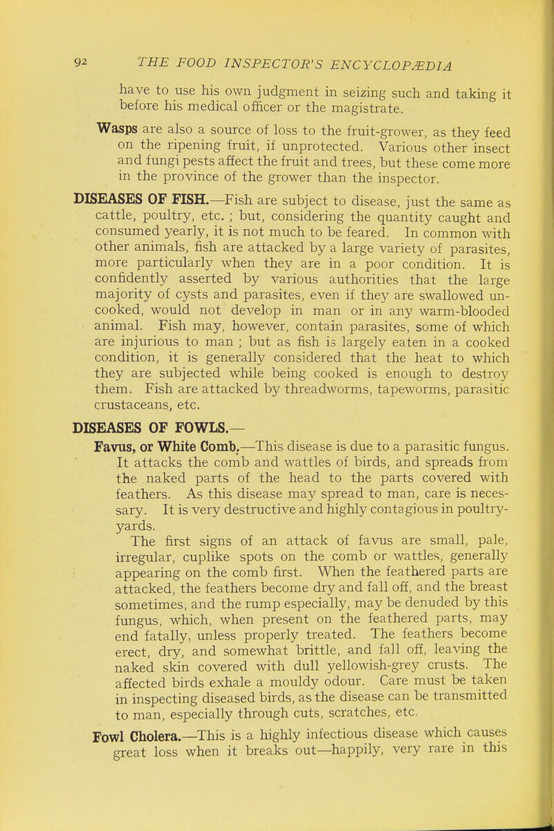 have to use his own judgment in seizing such and taking it before his medical officer or the magistrate. Wasps are also a source of loss to the fruit-grower, as they feed on the ripening fruit, if unprotected. Various other insect and fungi pests affect the fruit and trees, but these come more in the province of the grower than the inspector. DISEASES OF FISH.—Fish are subject to disease, just the same as cattle, poultry, etc. ; but, considering the quantity caught and consumed yearly, it is not much to be feared. In common with other animals, fish are attacked by a large variety of parasites, more particularly when they are in a poor condition. It is confidently asserted by various authorities that the large majority of cysts and parasites, even if they are swallowed un- cooked, would not develop in man or in any warm-blooded animal. Fish may, however, contain parasites, some of which are injurious to man ; but as fish is largely eaten in a cooked condition, it is generally considered that the heat to which they are subjected while being cooked is enough to destroy them. Fish are attacked by threadworms, tapeworms, parasitic crustaceans, etc. DISEASES OF FOWLS.— Favus, or White Comb;—This disease is due to a parasitic fungus. It attacks the comb and wattles of birds, and spreads from the naked parts of the head to the parts covered with feathers. As this disease may spread to man, care is neces- sary. It is very destructive and highly contagious in poultry- yards. The first signs of an attack of favus are small, pale, irregular, cuplike spots on the comb or wattles, generally appearing on the comb first. When the feathered parts are attacked, the feathers become dry and fall off, and the breast sometimes, and the rump especially, may be denuded by this fungus, which, when present on the feathered parts, may end fatally, unless properly treated. The feathers become erect, dry, and somewhat brittle, and fall off, leaving the naked skin covered with dull yellowish-grey crusts. The affected birds exhale a mouldy odour. Care must be taken in inspecting diseased birds, as the disease can be transmitted to man, especially through cuts, scratches, etc. Fowl Cholera.—This is a highly infectious disease which causes great loss when it breaks out—happily, very rare in this