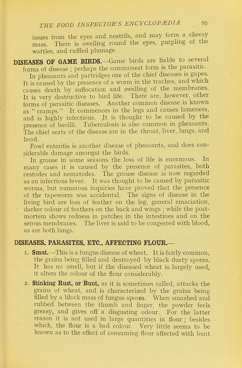 issues from the eyes and nostrils, and may form a cheesy mass. There is swelling round the eyes, purphng of the wattles, and ruffled plumage. DISEASES OF GAME BIRDS.—Game birds are liable to several forms of disease ; perhaps the commonest form is the parasitic. In pheasants and partridges one of the chief diseases is gapes. It is caused by the presence of a worm in the trachea, and which causes death by suffocation and swelling of the membranes. It is very destructive to bird life. There are, however, other forms of parasitic diseases. Another common disease is known as  cramps. It commences in the legs and causes lameness, and is highly infectious. It is thought to be caused by the presence of bacilli. Tuberculosis is also common in pheasants. The chief seats of the disease are in the throat, liver, lungs, and head. Fowl enteritis is another disease of pheasants, and does con- siderable damage amongst the birds. In grouse in some seasons the loss of life is enormous. In many cases it is caused by the presence of parasites, both cestodes and nematodes. The grouse disease is now regarded as an infectious fever. It was thought to be caused by parasitic worms, but numerous inquiries have proved that the presence of the tapeworm was accidental. The signs of disease in the living bird are loss of feather on the leg, general emaciation, darker colour of feathers on the back and wings ; while the post- mortem shows redness in patches in the intestines and on the serous membranes. The liver is said to be congested with blood, as are both lungs. DISEASES, PARASITES, ETC., AFFECTING FLOUR.— 1. Smut.—This is a fungus disease of wheat. It is fairly common, the grains being filled and destroyed by black dusty spores. It has no smell, but if the diseased wheat is largely used, it alters the colour of the flour considerably. 2. Stinking Rust, or Bunt, as it is sometimes called, attacks the grains of wheat, and is characterized by the grains being filled by a black mass of fungus spores. When smashed and rubbed between the thumb and finger, the powder feels greasy, and gives off a disgusting odour. For the latter reason it is not used in large quantities in flour ; besides which, the flour is a bad colour. Very little seems to be known as to the effect of consuming flour affected with bunt