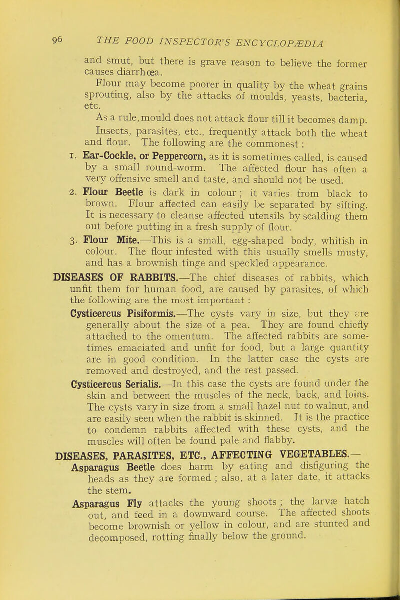 and smut, but there is grave reason to believe the former causes diarrhoea. Flour may become poorer in quality by the wheat grains sprouting, also by the attacks of moulds, yeasts, bacteria, etc. As a rule, mould does not attack flour till it becomes damp. Insects, parasites, etc., frequently attack both the wheat and flour. The following are the commonest: 1. Ear-Cockle, or Peppercorn, as it is sometimes called, is caused by a small round-worm. The affected flour has often a very offensive smell and taste, and should not be used. 2. Flour Beetle is dark in colour ; it varies from black to brown. Flour affected can easily be separated by sifting. It is necessary to cleanse affected utensils by scalding them out before putting in a fresh supply of flour. 3. Flour Mite.—-This is a small, egg-shaped body, whitish in colour. The flour infested with this usually smells musty, and has a brownish tinge and speckled appearance. DISEASES OF RABBITS.—The chief diseases of rabbits, which unfit them for human food, are caused by parasites, of which the following are the most important : Cysticercus Pisiformis.—^The cysts vary in size, but they are generally about the size of a pea. They are found chiefly attached to the omentum. The affected rabbits are some- times emaciated and unfit for food, but a large quantity are in good condition. In the latter case the cysts are removed and destroyed, and the rest passed. Cysticercus Serialis.—In this case the cysts are found under the skin and between the muscles of the neck, back, and loins. The cysts vary in size from a small hazel nut to walnut, and are easily seen when the rabbit is skinned. It is the practice to condemn rabbits affected with these cysts, and the muscles will often be found pale and flabby. DISEASES, PARASITES, ETC., AFFECTING VEGETABLES.— Asparagus Beetle does harm by eating and disfiguring the heads as they are formed ; also, at a later date, it attacks the stem. Asparagus Fly attacks the young shoots ; the larvae hatch out, and feed in a downward course. The affected shoots become brownish or yellow in colour, and are stunted and decomposed, rotting finally below the ground.