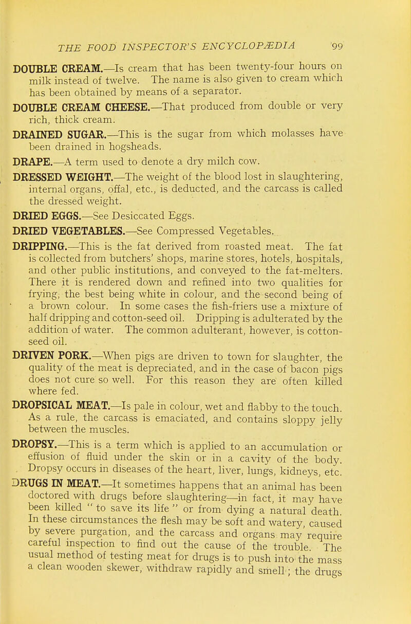 DOUBLE CREAM.—Is cream that has been twenty-four hours on milk instead of twelve. The name is also given to cream which has been obtained by means of a separator. DOUBLE CREAM CHEESE.—That produced from double or very rich, thick cream. DRAINED SUGAR.—This is the sugar from which molasses have been drained in hogsheads. DRAPE.—term used to denote a dry milch cow. DRESSED WEIGHT.—^The weight of the blood lost in slaughtering, internal organs, offal, etc., is deducted, and the carcass is called the dressed weight. DRIED EGGS.—See Desiccated Eggs. DRIED VEGETABLES.—See Compressed Vegetables. DRIPPING.—This is the fat derived from roasted meat. The fat is collected from butchers' shops, marine stores, hotels, hospitals, and other public institutions, and conveyed to the fat-melters. There it is rendered down and refined into two qualities for frying, the best being white in colour, and the second being of a brown colour. In some cases the fish-friers use a mixture of half dripping and cotton-seed oil. Dripping is adulterated by the addition of water. The common adulterant, however, is cotton- seed oil. DRIVEN PORK.—When pigs are driven to town for slaughter, the quality of the meat is depreciated, and in the case of bacon pigs does not cure so well. For this reason they are often killed where fed. DROPSICAL MEAT.—Is pale in colour, wet and flabby to the touch. As a rule, the carcass is emaciated, and contains sloppy jelly between the muscles. DROPSY.—This is a term which is applied to an accumulation or effusion of fluid under the skin or in a cavity of the body. . Dropsy occurs in diseases of the heart, liver, lungs, kidneys, etc. DRUGS IN MEAT.—It sometimes happens that an animal has been doctored with drugs before slaughtering—in fact, it may have been killed  to save its life  or from dying a natural death. In these circumstances the flesh may be soft and watery caused by severe purgation, and the carcass and organs may'require careful mspection to find out the cause of the trouble The usual method of testing meat for drugs is to push into the mass a clean wooden skewer, withdraw rapidly and smell; the drugs