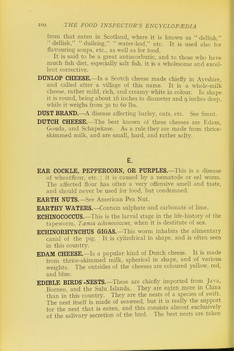from that eaten in Scotland, where it is known as  dellish,  deUisk,  duileisg,  water-leaf, etc. It is used also for flavouring soups, etc., as well as for food. It is said to be a great antiscorbutic, and to those who have much fish diet, especially salt fish, it is a wholesome and excel- lent corrective. DUNLOP CHEESE.—Is a Scotch cheese made chiefly in Ayrshire, and called after a village of this name. It is a whole-milk cheese, rather mild, rich, and creamy white in colour. In shape it is round, being about i6 inches in diameter and 9 inches deep, while it weighs from 30 to 60 lbs. DUST BRAND.—A disease affecting barley, oats, etc. See Smut. DUTCH CHEESE.—The best known of these cheeses are Edam, Gouda, and Schapekase. As a rule they are made from thrice- skimmed milk, and are small, hard, and rather salty. E. EAR COCKLE, PEPPERCORN, OR PURPLES.—This is a disease of wheatflour, etc. ; it is caused by a nematode or eel worm. The affected flour has often a very offensive smell and taste, and should never be used for food, but condemned. EARTH NUTS.—See American Pea Nut. EARTHY WATERS.—Contain sulphate and carbonate of lime. ECHINOCOCCUS.—This is the larval stage in the life-history of the tapeworm, Tcenia echinococcus, when it is destitute of sex. ECHINORHYNCHUS GIGAS.—This worm inhabits the alimentary canal of the pig. It is cylindrical in shape, and is often seen in this country. EDAM CHEESE.—Is a popular kind of Dutch cheese. It is made from thrice-skimmed milk, spherical in shape, and of various weights. The outsides of the cheeses are coloured yellow, red, and blue. EDIBLE BIRDS'-NESTS.—These are chiefly imported from Java, Borneo, and the Sulu Islands, They are eaten .more in Chma than in this country. They are the nests of a species of swift. The nest itself is made of seaweed, but it is really the support for the nest that is eaten, and this consists almost exclusively of the salivary secretion of the bird. The best nests are taken
