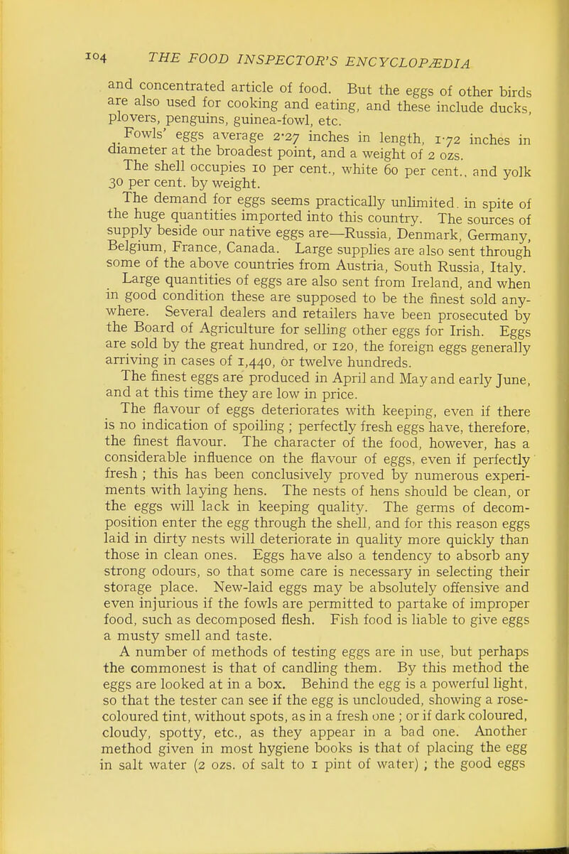 and concentrated article of food. But the eggs of other birds are also used for cooking and eating, and these include ducks plovers, penguins, guinea-fowl, etc. Fowls' eggs average 2-27 inches in length, 172 inches in diameter at the broadest point, and a weight of 2 ozs. The shell occupies 10 per cent., white 60 per cent, and yolk 30 per cent, by weight. The demand for eggs seems practically unUmited. in spite of the huge quantities imported into this country. The sources of supply beside our native eggs are—Russia, Denmark, Germany, Belgmm, France, Canada. Large supphes are also sent through some of the above countries from Austria, South Russia, Italy. Large quantities of eggs are also sent from Ireland, and when m good condition these are supposed to be the finest sold any- where. Several dealers and retailers have been prosecuted by the Board of Agriculture for selling other eggs for Irish. Eggs are sold by the great hundred, or 120, the foreign eggs generally arriving in cases of 1,440, or twelve hundreds. The finest eggs are produced in April and May and early June, and at this time they are low in price. The flavour of eggs deteriorates with keeping, even if there is no indication of spoiling ; perfectly fresh eggs have, therefore, the finest flavour. The character of the food, however, has a considerable influence on the flavour of eggs, even if perfectly fresh ; this has been conclusively proved by numerous experi- ments with laying hens. The nests of hens should be clean, or the eggs will lack in keeping quality. The germs of decom- position enter the egg through the shell, and for this reason eggs laid in dirty nests will deteriorate in quality more quickly than those in clean ones. Eggs have also a tendency to absorb any strong odours, so that some care is necessary in selecting their storage place. New-laid eggs may be absolutely offensive and even injurious if the fowls are permitted to partake of improper food, such as decomposed flesh. Fish food is liable to give eggs a musty smell and taste. A number of methods of testing eggs are in use, but perhaps the commonest is that of candling them. By this method the eggs are looked at in a box. Behind the egg is a powerful light, so that the tester can see if the egg is unclouded, showing a rose- coloured tint, without spots, as in a fresh one ; or if dark coloured, cloudy, spotty, etc., as they appear in a bad one. Another method given in most hygiene books is that of placing the egg in salt water (2 ozs. of salt to i pint of water) ; the good eggs