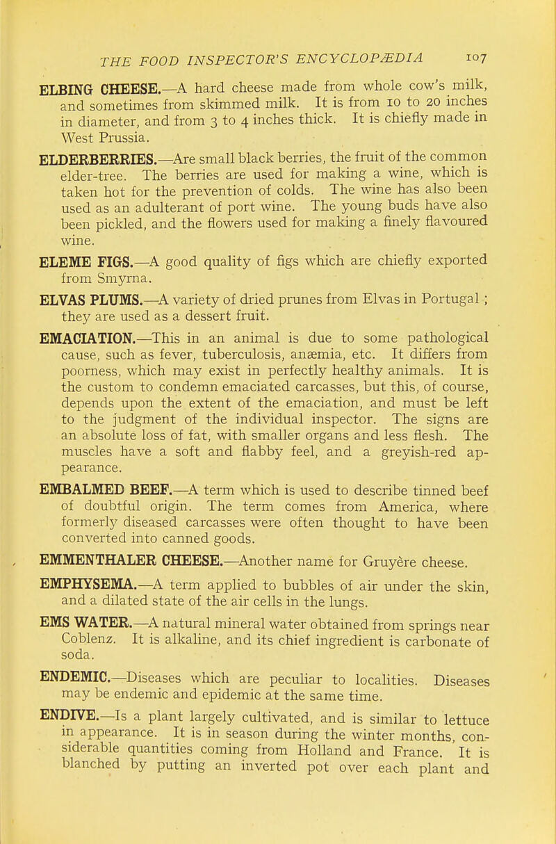 ELBING CHEESE.—A hard cheese made from whole cow's milk, and sometimes from skimmed milk. It is from 10 to 20 inches in diameter, and from 3 to 4 inches thick. It is chiefly made in West Prussia. ELDERBERRIES.—Are small black berries, the fruit of the common elder-tree. The berries are used for making a wine, which is taken hot for the prevention of colds. The wine has also been used as an adulterant of port wine. The young buds have also been pickled, and the flowers used for making a finely flavoured wine. ELEME FIGS.-A good quality of figs which are chiefly exported from Smyrna. ELVAS PLUMS.—^A variety of dried prunes from Elvas in Portugal ; they are used as a dessert fruit. EMACIATION.—^This in an animal is due to some pathological cause, such as fever, tuberculosis, anasmia, etc. It differs from poorness, which may exist in perfectly healthy animals. It is the custom to condemn emaciated carcasses, but this, of course, depends upon the extent of the emaciation, and must be left to the judgment of the individual inspector. The signs are an absolute loss of fat, with smaller organs and less flesh. The muscles have a soft and flabby feel, and a greyish-red ap- pearance. EMBALMED BEEF.—A term which is used to describe tinned beef of doubtful origin. The term comes from America, where formerly diseased carcasses were often thought to have been converted into canned goods. EMMENTHALER CHEESE.—Another name for Gruyere cheese. EMPHYSEMA.—A term appUed to bubbles of air under the skin, and a dilated state of the air cells in the lungs. EMS WATER.—^A natural mineral water obtained from springs near Coblenz. It is alkaUne, and its chief ingredient is carbonate of soda. ENDEMIC.—Diseases which are peculiar to localities. Diseases may be endemic and epidemic at the same time. ENDIVE.—Is a plant largely cultivated, and is similar to lettuce m appearance. It is in season during the winter months, con- siderable quantities coming from Holland and France. It is blanched by putting an inverted pot over each plant and