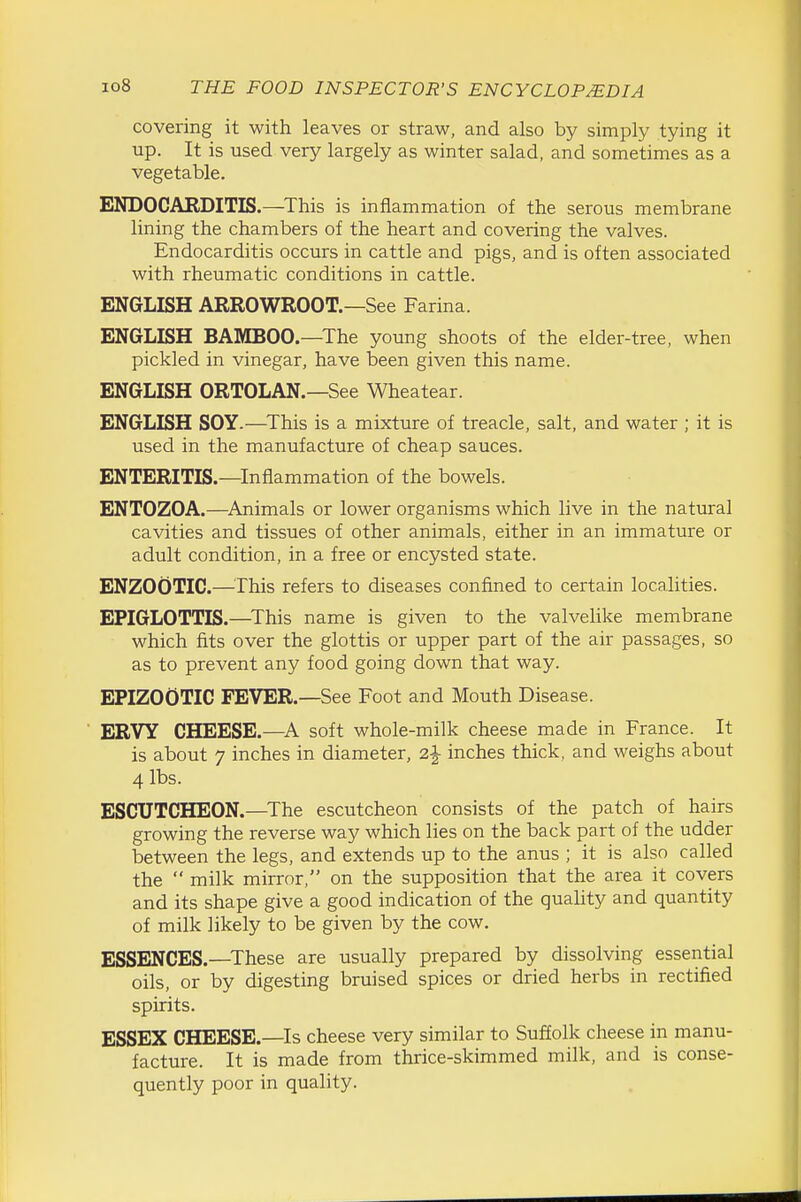 covering it with leaves or straw, and also by simply tying it up. It is used very largely as winter salad, and sometimes as a vegetable. ENDOCARDITIS.—^This is inflammation of the serous membrane lining the chambers of the heart and covering the valves. Endocarditis occurs in cattle and pigs, and is often associated with rheumatic conditions in cattle. ENGLISH ARROWROOT.—See Farina. ENGLISH BAMBOO.—The young shoots of the elder-tree, when pickled in vinegar, have been given this name. ENGLISH ORTOLAN.—See Wheatear. ENGLISH SOY.—^This is a mixture of treacle, salt, and water ; it is used in the manufacture of cheap sauces. ENTERITIS.—Inflammation of the bowels. ENTOZOA.—^Animals or lower organisms which live in the natural cavities and tissues of other animals, either in an immature or adult condition, in a free or encysted state. ENZOOTIC.—^^rhis refers to diseases confined to certain localities. EPIGLOTTIS.—^This name is given to the valvelike membrane which fits over the glottis or upper part of the air passages, so as to prevent any food going down that way. EPIZOOTIC FEVER.—See Foot and Mouth Disease. ERVY CHEESE.—soft whole-milk cheese made in France. It is about 7 inches in diameter, 2|- inches thick, and weighs about 4 lbs. ESCUTCHEON.—The escutcheon consists of the patch of hairs growing the reverse way which lies on the back part of the udder between the legs, and extends up to the anus ; it is also called the  milk mirror, on the supposition that the area it covers and its shape give a good indication of the quahty and quantity of milk likely to be given by the cow. ESSENCES.—These are usually prepared by dissolving essential oils, or by digesting bruised spices or dried herbs in rectified spirits. ESSEX CHEESE.—Is cheese very similar to Sufl[olk cheese in manu- facture. It is made from thrice-skimmed milk, and is conse- quently poor in quality.