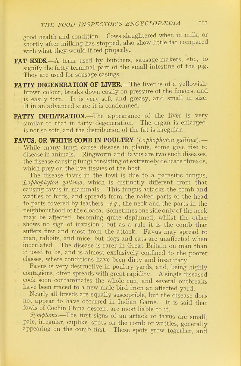 ■ good health and condition. Cows slaughtered when in milk, or shortly after milking has stopped, also show little fat compared with what they would if fed properly. FAT ENDS.—A term used by butchers, sausage-makers, etc., to signify the fatty terminal part of the small intestine of the pig. They are used for sausage casings. FATTY DEGENERATION OF LIVER.—The liver is of a yellowish- brown colour, breaks down easily on pressure of the fingers, and is easily torn. It is very soft and greasy, and small in size. If in an advanced state it is condemned. FATTY INFILTRATION.—^The appearance of the liver is very similar to that in fatty degeneration. The organ is enlarged, is not so soft, and the distrilDution of the fat is irregular. FAVUS, OR WHITE COMB IN POULTRY {Lophophyton gallince).— While many fungi cause disease in plants, some give rise to disease in anhnals. Ringworm and favus are two such diseases, the disease-causing fungi consisting of extremely delicate threads, which prey on the live tissues of the host. The disease favus in the fowl is due to a parasitic fungus, Lophophyton gallince, which is distinctly different from that causing favus in mammals. This fungus attacks the comb and wattles of birds, and spreads from the naked parts of the head to parts covered by feathers—e.g., the neck and the parts in the neighbourhood of the cloaca. Sometimes one side only of the neck may be affected, becoming quite deplumed, whilst the other shows no sign of invasion ; but as a rule it is the comb that suffers first and most from the attack. Favus may spread to man, rabbits, and mice, but dogs and cats are unaffected when inoculated. The disease is rarer in Great Britain on man than it used to be, and is almost exclusively confined to the poorer classes, where conditions have been dirty and insanitary. Favus is very destructive in poultry yards, and, being highly contagious, often spreads with great rapidity. A single diseased cock soon contaminates the whole run, and several outbreaks have been traced to a new male bird from an affected yard. Nearly all breeds are equally susceptible, but the disease does not appear to have occurred in Indian Game. It is said that fowls of Cochin China descent are most liable to it. Symptoms.—The first signs of an attack of favus are small, pale, irregular, cuplike spots on the comb or wattles, generally appearing on the comb first. These spots grow together, and