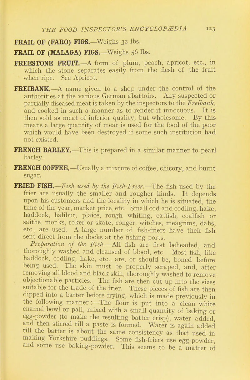 FRAIL OF (FARO) FIGS.—Weighs 32 lbs. FRAIL OF (MALAGA) FIGS.—Weighs 56 lbs. FREESTONE FRUIT.—A form of plum, peach, apricot, etc., in which the stone separates easily from the flesh of the fruit when ripe. See Apricot. FREIBANK.—name given to a shop under the control of the authorities at the various German abattoirs. Any suspected or partially diseased meat is taken by the inspectors to the Freibank, and cooked in such a manner as to render it innocuous. It is then sold as meat of inferior quality, but wholesome. By this means a large quantity of meat is used for the food of the poor which would have been destroyed if some such institution had not existed. FRENCH BARLEY.—^This is prepared in a similar manner to pearl barley. FRENCH COFFEE.—Usually a mixture of coffee, chicory, and burnt sugar. FRIED FISH.—Fish used by the Fish-Frier.—^The fish used by the frier are usually the smaller and rougher kinds. It depends upon his customers and the locality in which he is situated, the time of the year, market price, etc. Small cod and codling, hake, haddock, halibut, plaice, rough whiting, catfish, coalfish or saithe, monks, roker or skate, conger, witches, meagrims, dabs, etc., are used. A large number of fish-friers have their fish sent direct from the docks at the fishing ports. Preparation of the Fish.—All fish are first beheaded, and thoroughly washed and cleansed of blood, etc. Most fish, like haddock, codling, hake, etc., are, or should be, boned before being used. The skin must be properly scraped, and, after removing all blood and black skin, thoroughly washed to remove objectionable particles. The fish are then cut up into the sizes suitable for the trade of the frier. These pieces of fish are then dipped into a batter before frying, which is made previously in the following manner :—The flour is put into a clean white enamel bowl or pail, mixed with a small quantity of baking or egg-powder (to make the resulting batter crisp), water added, and then stirred till a paste is formed. Water is again added till the batter is about the same consistency as that used in makmg Yorkshire puddings. Some fish-friers use egg-powder and some use baking-powder. This seems to be a matter of