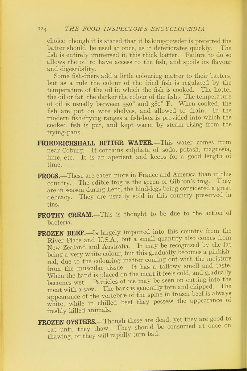 choice, though it is stated that if baking-powder is preferred the batter should be used at once, as it deteriorates quickly. The fish is entirely immersed in this thick batter. Failure to do so allows the oil to have access to the fish, and spoils its flavour and digestibility. Some fish-friers add a little colouring matter to their batters, but as a rule the colour of the fried fish is regulated by the temperature of the oil in which the fish is cooked. The hotter the oil or fat, the darker the colour of the fish.- The temperature of oil is usually between 350° and 380° F. When cooked, the fish are put on wire shelves, and allowed to drain. In the modem fish-frying ranges a fish-box is provided into which the cooked fish is put, and kept warm by steam rising from the frying-pans. FBIEDRICHSHALL BITTER WATER.—This water comes from near Coburg. It contains sulphate of soda, potash, magnesia, lime, etc. It is an aperient, and keeps for a good length of time. FROGS.—These are eaten more in France and America than in this country. The edible frog is the green or Gibbon's frog. They are in season during Lent, the hind-legs being considered a great delicacy. They are usually sold in this country preserved in tins. FROTHY CREAM.—This is thought to be due to the action of bacteria. FROZEN BEEF.—Is largely imported into this country from the River Plate and U.S.A., but a small quantity also comes from New Zealand and Australia. It may be recognized by the fat being a very white colour, but this gradually becomes a pmkash- red due to the colouring matter coming out with the moisture irom the muscular tissue. It has a tallowy smell and taste. When the hand is placed on the meat it feels cold, and gradually becomes wet. Particles of ice may be seen on cuttmg mto the meat with a saw. The bark is generally torn and chipped. The appearance of the vertebrae of the spine in frozen beef is always white, while in chilled beef they possess the appearance of freshly Idlled animals. FROZEN OYSTERS.—Though these are dead, yet they are good to eat until they thaw. They should be consumed at once on thawing, or they will rapidly turn bad.