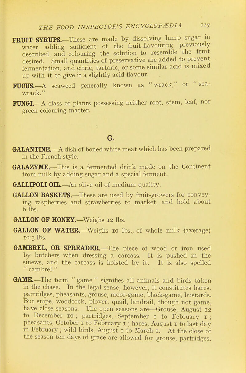 FRUIT SYRUPS.—These are made by dissolving lump sugar ni water, adding sufficient of the fruit-flavouring previously described, and colouring the solution to resemble the fruit desired. Small quantities of preservative are added to prevent fermentation, and citric, tartaric, or some similar acid is mixed up with it to give it a slightly acid flavour. FXJCUS.—seaweed generally known as  wrack, or  sea- wrack. FUNGI.—A class of plants possessing neither root, stem, leaf, nor green colouring matter. G. GALANTINE.—A dish of boned white meat which has been prepared in the French style. GALAZYME.—This is a fermented drink made on the Continent from milk by adding sugar and a special ferment. GALLIPOLI OIL.—^An oHve oil of medium quality. GALLON BASKETS.—These are used by fruit-growers for convey- ing raspberries and strawberries to market, and hold about 6 lbs. GALLON OF HONEY.—Weighs 12 lbs. GALLON OF WATER.—Weighs 10 lbs., of whole milk (average) 10 3 lbs. GAMBREL, OR SPREADER.—The piece of wood or iron used by butchers when dressing a carcass. It is pushed in the sinews, and the carcass is hoisted by it. It is also spelled  cambrel. GAME.—^The term  game  signifies all animals and birds taken in the chase. In the legal sense, however, it constitutes hares, partridges, pheasants, grouse, moor-game, black-game, bustards. But snipe, woodcock, plover, quail, landrail, though not game, have close seasons. The open seasons are—Grouse, August 12 to December 10 ; partridges, September i to February i ; pheasants, October i to February i ; hares, August i to last day in February ; wild birds, August i to March i. At the close of the season ten days of grace are allowed for grouse, partridges.