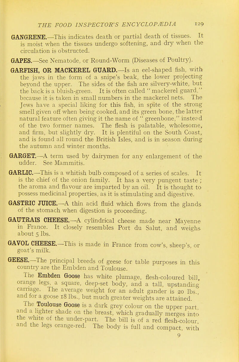 GANGRENE,—This indicates death or partial death of tissues. It is moist when the tissues undergo softening, and dry when the circulation is obstructed. GAPES.—See Nematode, or Round-Worm (Diseases of Poultry). GARFISH, OR MACKEREL GUARD.—Is an eel-shaped fish, with the jaws in the form of a snipe's beak, the lower projecting beyond the upper. The sides of the fish are silvery-white, but the back is a bluish-green. It is often called  mackerel guard, because it is taken in small numbers in the mackerel nets. The Jews have a special liking for this fish, in spite of the strong smell given off when being cooked, and its green bone, the latter natural feature often giving it the name of  greenbone, instead of the two former names. The flesh is palatable, wholesome, and firm, but slightly dry. It is plentiful on the South Coast, and is found all round the British Isles, and is in season during the autumn and winter months. GARGET.—A term used by dairymen for any enlargement of the udder. See Mammitis. GARLIC.—This is a whitish bulb composed of a series of scales. It is the chief of the onion family. It has a very pungent taste ; the aroma and flavour are imparted by an oil. It is thought to possess medicinal properties, as it is stimulating and digestive. GASTRIC JUICE.—A thin acid fluid which flows from the glands of the stomach when digestion is proceeding. GAUTRAIS CHEESE.—A cylindrical cheese made near Mayenne in France. It closely resembles Port du Salut, and weighs about 5 lbs. GAVOL CHEESE.—This is made in France from cow's, sheep's, or goat's milk. GEESE.—The principal breeds of geese for table purposes in this country are the Embden and Toulouse. The Embden Goose has white plumage, flesh-coloured bill, orange legs, a square, deep-set body, and a tall, upstanding' carnage. The average weight for an adult gander is 20 lbs., and for a goose 18 lbs., but much greater weights are attained. The Toulouse Goose is a dark grey colour on the upper part and a lighter shade on the breast, which gradually merges into the white of the under-part. The bill is of a red flesh-colour and the legs orange-red. The body is full and compact, with 9