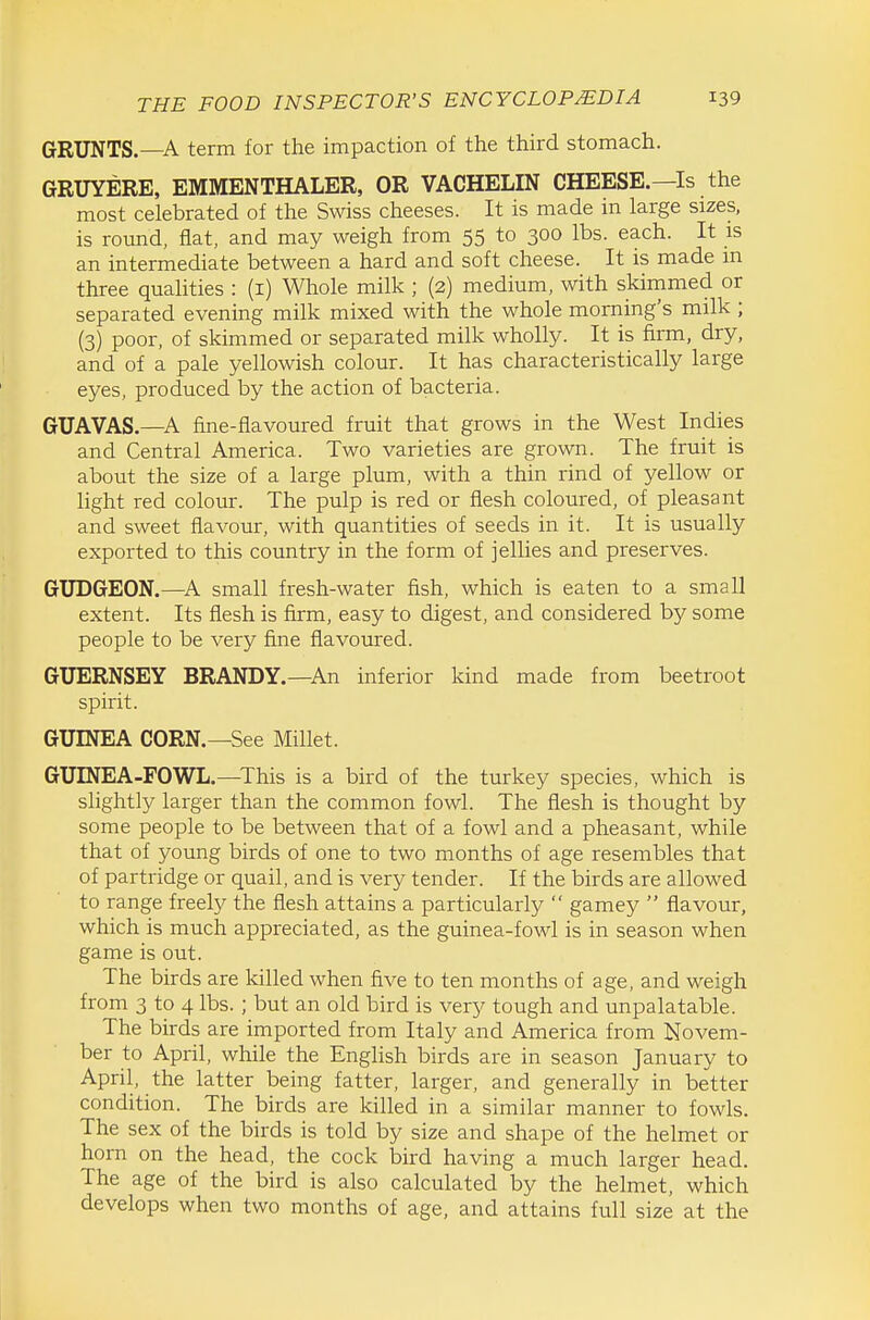 GRUNTS.—A term for the impaction of the third stomach. GRUYERE. EMMENTHALER, OR VACHELIN CHEESE.—Is the most celebrated of the Swiss cheeses. It is made in large sizes, is round, flat, and may weigh from 55 to 300 lbs. each. It is an intermediate between a hard and soft cheese. It is made m three qualities : (i) Whole milk ; (2) medium, with skimmed or separated evening milk mixed with the whole morning's milk ; (3) poor, of skimmed or separated milk wholly. It is firm, dry, and of a pale yellowish colour. It has characteristically large eyes, produced by the action of bacteria. GUAVAS.—A fine-flavoured fruit that grows in the West Indies and Central America. Two varieties are grown. The fruit is about the size of a large plum, with a thin rind of yellow or light red colour. The pulp is red or flesh coloured, of pleasant and sweet flavour, with quantities of seeds in it. It is usually exported to this country in the form of jellies and preserves. GUDGEON.—^A small fresh-water fish, which is eaten to a small extent. Its flesh is firm, easy to digest, and considered by some people to be very fine flavoured. GUERNSEY BRANDY.—An inferior kind made from beetroot spirit. GUINEA CORN.—See Millet. GUINEA-FOWL.—^This is a bird of the turkey species, which is slightly larger than the common fowl. The flesh is thought by some people to be between that of a fowl and a pheasant, while that of young birds of one to two months of age resembles that of partridge or quail, and is very tender. If the birds are allowed to range freely the flesh attains a particularly  gamey  flavour, which is much appreciated, as the guinea-fowl is in season when game is out. The birds are killed when five to ten months of age, and weigh from 3 to 4 lbs. ; but an old bird is very tough and unpalatable. The birds are imported from Italy and America from Novem- ber to April, while the English birds are in season January to April, the latter being fatter, larger, and generally in better condition. The birds are killed in a similar manner to fowls. The sex of the birds is told by size and shape of the helmet or horn on the head, the cock bird having a much larger head. The age of the bird is also calculated by the helmet, which develops when two months of age, and attains full size at the