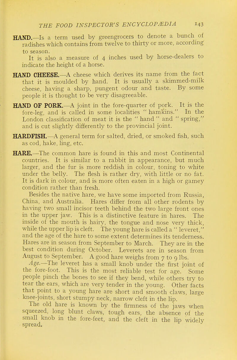 HAND.—Is a term used by greengrocers to denote a bunch of radishes which contains from twelve to thirty or more, according to season. It is also a measure of 4 inches used by horse-dealers to indicate the height of a horse. HAND CHEESE.—A cheese which derives its name from the fact that it is moulded by hand. It is usually a skimmed-milk cheese, having a sharp, pungent odour and taste. By some people it is thought to be very disagreeable. HAND OF PORK.—joint in the fore-quarter of pork. It is the fore-leg, and is called in some localities  hamkins. In the London classification of meat it is the  hand  and  spring, and is cut slightly differently to the provincial joint. HARDFISH.—A general term for salted, dried, or smoked fish, such as cod, hake, ling, etc. HARE.—^The common hare is found in this and most Continental countries. It is similar to a rabbit in appearance, but much larger, and the fur is more reddish in colour, toning to white under the belly. The flesh is rather dry, with little or no fat. It is dark in colour, and is more often eaten in a high or gamey condition rather than fresh. Besides the native hare, we have some imported from Russia, China, and Austraha. Hares differ from all other rodents by having two small incisor teeth behind the two large front ones in the upper jaw. This is a distinctive feature in hares. The inside of the mouth is hairy, the tongue and nose very thick, while the upper lip is cleft. The young hare is called a  leveret, and the age of the hare to some extent determines its tenderness. Hares are in season from September to March. They are in the best condition during October. Leverets are in season from August to September. A good hare weighs from 7 to 9 lbs. Age.—The leveret has a small knob under the first joint of the fore-foot. This is the most reliable test for age. Some people pinch the bones to see if they bend, while others try to tear the ears, which are very tender in the young. Other facts that point to a young hare are short and smooth claws, large knee-joints, short stumpy neck, narrow cleft in the lip. The old hare is known by the firmness of the jaws when squeezed, long blunt cJaws, tough ears, the absence of the small knob in the fore-feet, and the cleft in the lip widely spread.