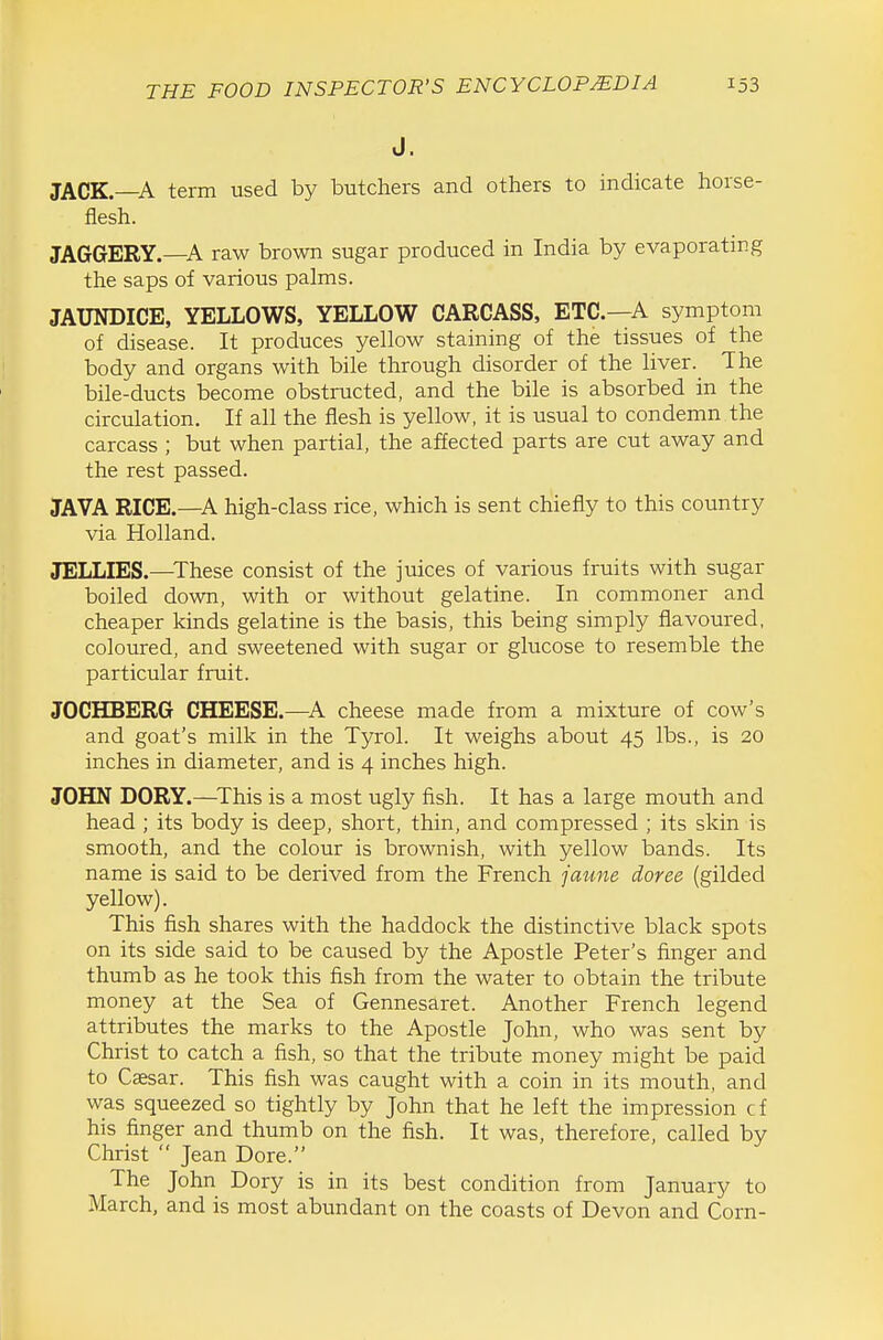 J. JACK—A term used by butchers and others to indicate horse- flesh. JAGGERY.—A raw brown sugar produced in India by evaporating the saps of various palms. JAUNDICE, YELLOWS, YELLOW CARCASS, ETC.—A symptom of disease. It produces yellow staining of the tissues of the body and organs with bile through disorder of the liver. The bile-ducts become obstructed, and the bile is absorbed in the circulation. If all the flesh is yellow, it is usual to condemn the carcass ; but when partial, the affected parts are cut away and the rest passed. JAVA RICE.—A high-class rice, which is sent chiefly to this country via Holland. JELLIES.—^These consist of the juices of various fruits with sugar boiled down, with or without gelatine. In commoner and cheaper kinds gelatine is the basis, this being simply flavoured, coloured, and sweetened with sugar or glucose to resemble the particular fruit. JOCHBERG CHEESE.—^A cheese made from a mixture of cow's and goat's milk in the Tyrol. It weighs about 45 lbs., is 20 inches in diameter, and is 4 inches high. JOHN DORY.—^This is a most ugly fish. It has a large mouth and head ; its body is deep, short, thin, and compressed ; its skin is smooth, and the colour is brownish, with yellow bands. Its name is said to be derived from the French faune doree (gilded yellow). This fish shares with the haddock the distinctive black spots on its side said to be caused by the Apostle Peter's finger and thumb as he took this fish from the water to obtain the tribute money at the Sea of Gennesaret. Another French legend attributes the marks to the Apostle John, who was sent by Christ to catch a fish, so that the tribute money might be paid to Caesar. This fish was caught with a coin in its mouth, and was squeezed so tightly by John that he left the impression cf his finger and thumb on the fish. It was, therefore, called by Christ  Jean Dore. The John Dory is in its best condition from January to March, and is most abundant on the coasts of Devon and Corn-