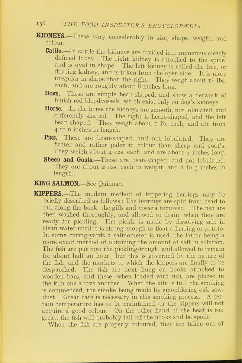 KIDNEYS.—These vary considerably in size, shape, weight and colour. ' Cattle.—In cattle the kidneys are divided into numerous clearly defined lobes. The right kidney is attached to the spine, and is oval in shape. The left kidney is called the free, or floating kidney, and is taken from the open side. It is more irregular in shape than the right. They weigh about lbs. each, and are roughly about 8 inches long. Dogs.—These are simple bean-shaped, and show a network of bluish-red bloodvessels, which exist only on dog's kidneys. Horse.—In the horse the kidneys are smooth, not lobulated, and differently shaped. The right is heart-shaped, and the left bean-shaped. They weigh about i lb. each, and are from 4 to 6 inches in length. Pigs.—^These are bean-shaped, and not lobulated. They are flatter and rather paler in colour than sheep and goat's. They weigh about 4 ozs. each, and are about 4 inches long. Sheep and Goats.—These are bean-shaped, and not lobulated. They are about 2 ozs. each in weight, and 2 to 3 inches in length. KING SALMON.—See Quinnat. OFFERS.—^The modern method of kippering herrings may be briefly described as follows : The herrings are split from head to tail along the back, the gills and viscera removed. The fish are then washed thoroughly, and allowed to drain, when they are ready for pickling. The pickle is made by dissolving salt in clean water until it is strong enough to float a herring or potato. In some curing-yards a salinometer is used, the latter being a more exact method of obtaining the amount of salt in solution. The fish are put into the pickling-trough, and allowed to remain for about half an hour ; but this is governed by the nature of the fish, and the markets to which the kippers are finall)^ to be despatched. The fish are next hung on hooks attached to wooden bars, and these, when loaded with fish, are placed in the kiln one above another. When the kiln is full, the smoking is commenced, the smoke being made by smouldering oak saw- dust. Great care is necessary in this smoking process. A cer- tain temperature has to be maintained, or the kippers will not acquire a good colour. On the other hand, if the heat is too great, the fish will probably fall off the hooks and be spoilt. When the fish are properly coloured, they are taken out of