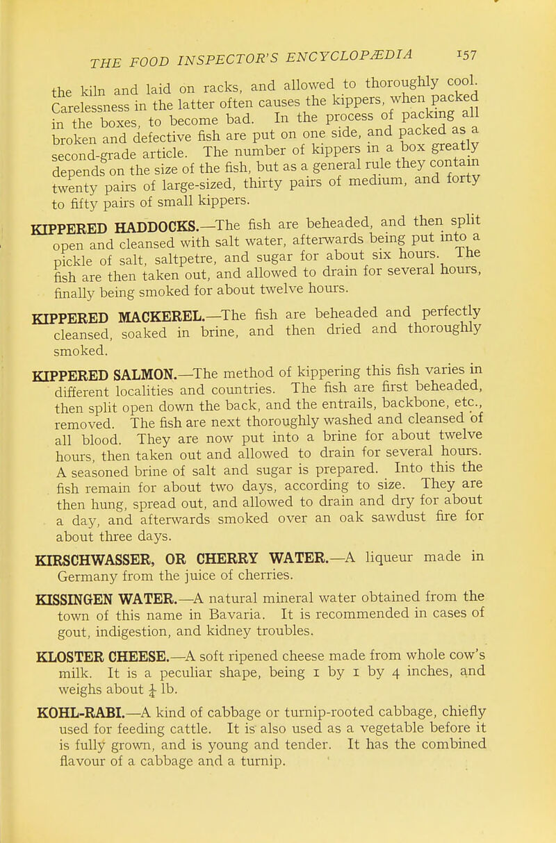 the kiln and laid on racks, and allowed to thoroughly cooL Carelessness in the latter often causes the kippers, when packed in tte boxes to become bad. In the process of packing all broken and defective fish are put on one side, and packed as a second-grade article. The number of kippers m a box greatly dependf on the size of the fish, but as a general rule they contain twenty pairs of large-sized, thirty pairs of medmm, and forty to fifty pairs of small kippers. KIPPERED HADDOCKS.—The fish are beheaded, and then split open and cleansed with salt water, afterwards being put into a pickle of salt, saltpetre, and sugar for about six hours, ihe fish are then taken out, and allowed to drain for several hours, finally being smoked for about twelve hours. KIPPERED MACKEREL—The fish are beheaded and perfectly cleansed, soaked in brine, and then dried and thoroughly smoked. KIPPERED SALMON.—The method of kippering this fish varies in different localities and countries. The fish are first beheaded, then split open down the back, and the entrails, backbone, etc., removed. The fish are next thoroughly washed and cleansed of all blood. They are now put into a brine for about twelve hours, then taken out and allowed to drain for several hours. A seasoned brine of salt and sugar is prepared. Into this the fish remain for about two days, according to size. They are then hung, spread out, and allowed to drain and dry for about a day, and afterwards smoked over an oak sawdust fire for about three days. KIRSCHWASSER, OR CHERRY WATER.—A liqueur made in Germany from the juice of cherries. KISSINGEN WATER.—A natural mineral water obtained from the town of this name in Bavaria. It is recommended in cases of gout, indigestion, and kidney troubles. KLOSTER CHEESE.—A soft ripened cheese made from whole cow's milk. It is a pecuhar shape, being i by i by 4 inches, and weighs about ^ lb. KOHL-RABI.—^A kind of cabbage or turnip-rooted cabbage, chiefly used for feeding cattle. It is also used as a vegetable before it is fully grown, and is young and tender. It has the combined flavour of a cabbage and a turnip.