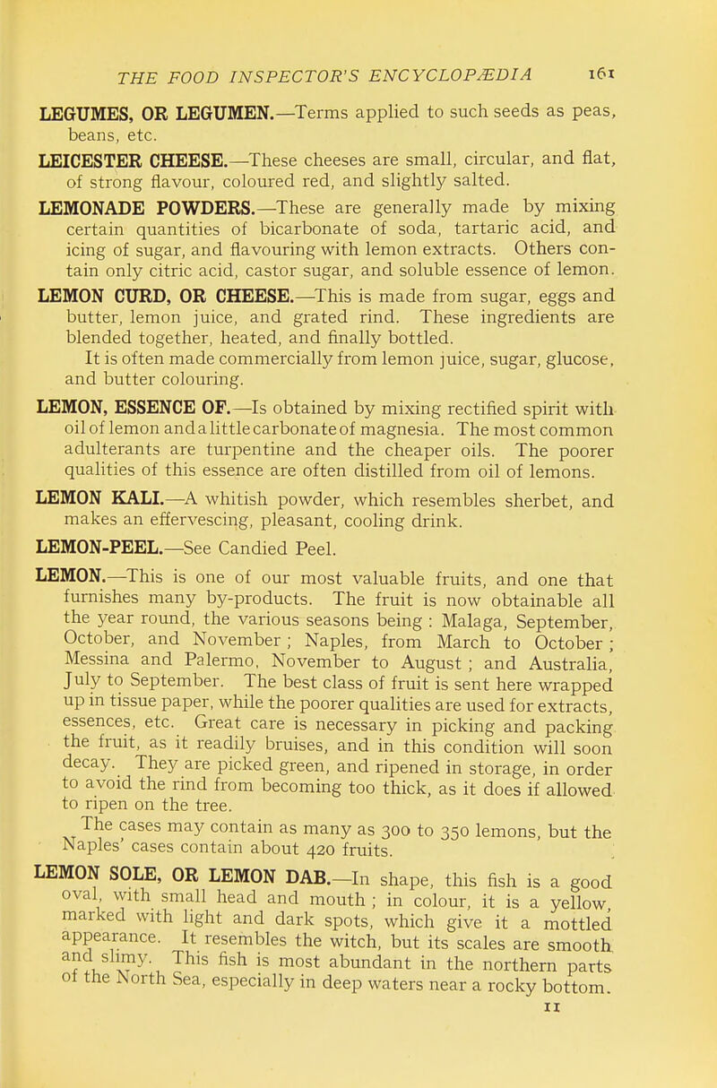 LEGUMES, OR LEGUMEN.—Terms applied to such seeds as peas, beans, etc. LEICESTER CHEESE.—These cheeses are small, circular, and flat, of strong flavour, coloured red, and slightly salted. LEMONADE POWDERS.—These are generally made by mixing certain quantities of bicarbonate of soda, tartaric acid, and icing of sugar, and flavouring with lemon extracts. Others con- tain only citric acid, castor sugar, and soluble essence of lemon. LEMON CURD, OR CHEESE.—This is made from sugar, eggs and butter, lemon juice, and grated rind. These ingredients are blended together, heated, and finally bottled. It is often made commercially from lemon juice, sugar, glucose, and butter colouring. LEMON, ESSENCE OF.—Is obtained by mixing rectified spirit with oil of lemon and a little carbonate of magnesia. The most common adulterants are turpentine and the cheaper oils. The poorer qualities of this essence are often distilled from oil of lemons. LEMON KALI.—whitish powder, which resembles sherbet, and makes an effervescing, pleasant, cooling drink. LEMON-PEEL.—See Candied Peel. LEMON.—This is one of our most valuable fruits, and one that furnishes many by-products. The fruit is now obtainable all the year round, the various seasons being : Malaga, September, October, and November; Naples, from March to October; Messina and Palermo, November to August ; and Australia, July to September. The best class of fruit is sent here wrapped up in tissue paper, while the poorer qualities are used for extracts, essences, etc. Great care is necessary in picking and packing the fruit, as it readily bruises, and in this condition will soon decay. They are picked green, and ripened in storage, in order to avoid the rind from becoming too thick, as it does if allowed to ripen on the tree. The cases may contain as many as 300 to 350 lemons, but the Naples' cases contain about 420 fruits. LEMON SOLE, OR LEMON DAB.-In shape, this fish is a good oval, with small head and mouth ; in colour, it is a yellow marked with light and dark spots, which give it a mottled appearance. It resembles the witch, but its scales are smooth 1, t!?^^' ■^^^^ abundant in the northern parts of the North Sea, especially in deep waters near a rocky bottom. II