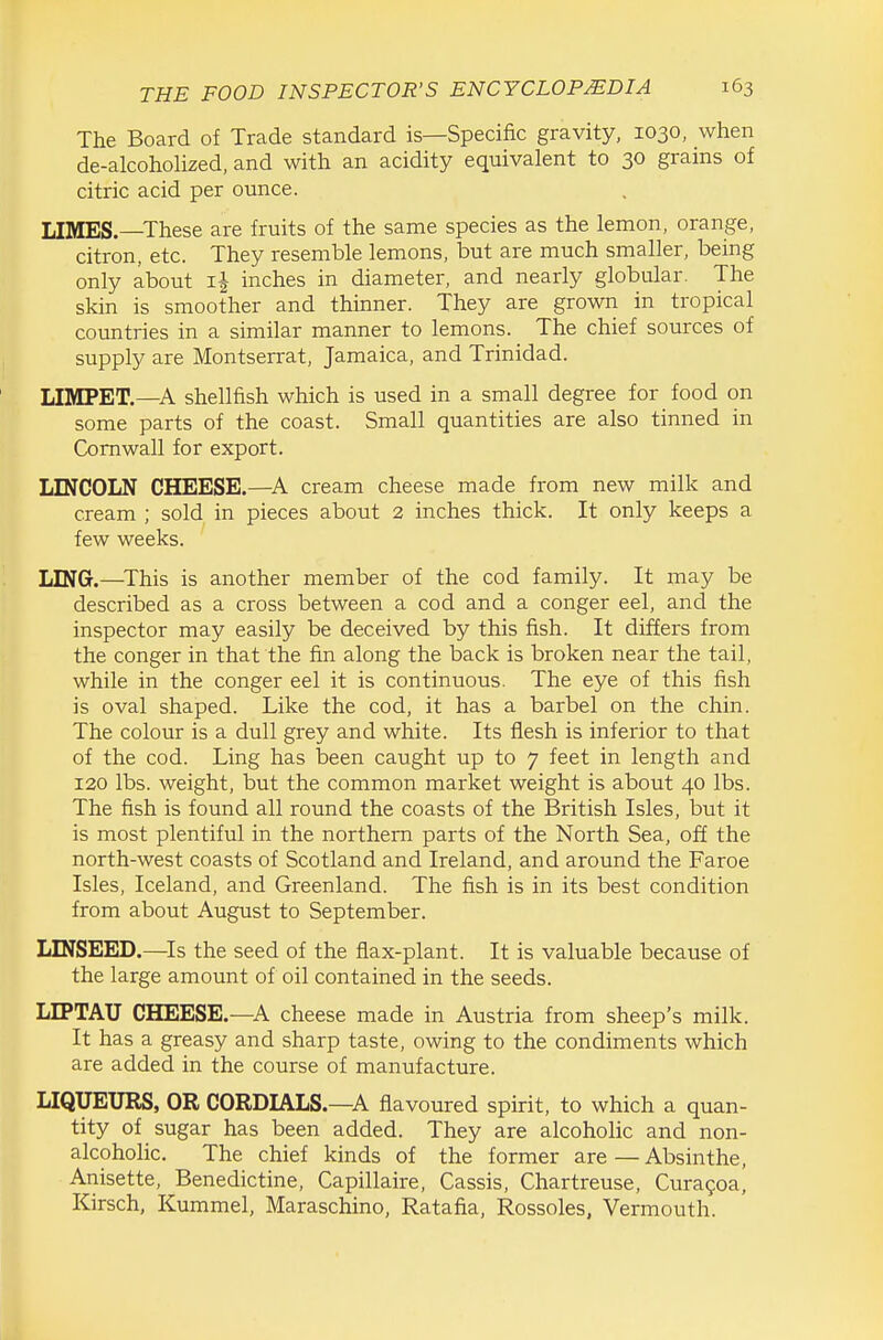 The Board of Trade standard is—Specific gravity, 1030, when de-alcoholized, and with an acidity equivalent to 30 grains of citric acid per ounce. LIMES.—These are fruits of the same species as the lemon, orange, citron, etc. They resemble lemons, but are much smaller, being only about ij inches in diameter, and nearly globular. The skin is smoother and thinner. They are grown in tropical countries in a similar manner to lemons. The chief sources of supply are Montserrat, Jamaica, and Trinidad. LIMPET.—A shellfish which is used in a small degree for food on some parts of the coast. Small quantities are also tinned in Cornwall for export. LINCOLN CHEESE.—cream cheese made from new milk and cream ; sold in pieces about 2 inches thick. It only keeps a few weeks. LING.—This is another member of the cod family. It may be described as a cross between a cod and a conger eel, and the inspector may easily be deceived by this fish. It differs from the conger in that the fin along the back is broken near the tail, while in the conger eel it is continuous. The eye of this fish is oval shaped. Like the cod, it has a barbel on the chin. The colour is a dull grey and white. Its flesh is inferior to that of the cod. Ling has been caught up to 7 feet in length and 120 lbs. weight, but the common market weight is about 40 lbs. The fish is found all round the coasts of the British Isles, but it is most plentiful in the northern parts of the North Sea, off the north-west coasts of Scotland and Ireland, and around the Faroe Isles, Iceland, and Greenland. The fish is in its best condition from about August to September. LINSEED.—^Is the seed of the flax-plant. It is valuable because of the large amount of oil contained in the seeds. LIPTAU CHEESE.—A cheese made in Austria from sheep's milk. It has a greasy and sharp taste, owing to the condiments which are added in the course of manufacture. LIQUEURS, OR CORDIALS.—A flavoured spirit, to which a quan- tity of sugar has been added. They are alcoholic and non- alcoholic. The chief kinds of the former are — Absinthe, Anisette, Benedictine, Capillaire, Cassis, Chartreuse, Curagoa, Kirsch, Kummel, Maraschino, Ratafia, Rossoles, Vermouth.