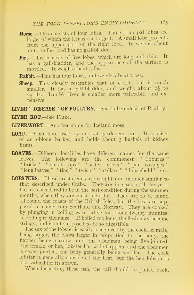 Horse—This consists of four lobes. Three principal lobes are large, of which the left is the largest. A small lobe projects from the upper part of the right lobe. It weighs about 10 to 12 lbs., and has no gall-bladder. Pig.—This consists of five lobes, which are long and thin. It has a gall-bladder, and the appearance of the surface is mottled. It weighs about 3 lbs. Rabbit.—This has four lobes, and weighs about 2 ozs. Sheep.—^This closely resembles that of cattle, but is much smaller. It has a gall-bladder, and weighs about ij to 2| lbs. Lamb's liver is smaller, more palatable, and ex- pensive. LIVER  DISEASE  OF POULTRY.—See Tuberculosis of Poultry. LIVER ROT.—See Fluke. LIVERWORT.—^Another name for Iceland moss. LOAD.—measure used by market gardeners, etc. It consists • of an oblong basket, and holds about 3 bushels of kidney beans. LOAVES.—Different localities have different names for the same loaves. The following are the commonest :  Coburgs,  bricks,  small tops,  sister bricks,  pan cottages,  long loaves,  tins,  twists,  collars,  household, etc. LOBSTERS.—These crustaceans are caught in a manner similar to that described under Crabs. They are in season all the year, but are considered to be in the best condition during the summer months, when they are most plentiful. They are to be found all round the coasts of the British Isles, but the best are sup- posed to come from Scotland and Norway. They are cooked by plunging in boiling water alive for about twenty minutes, according to their size. If boiled too long, the flesh may become stringy, and is not supposed to be so digestible. The sex of the lobster is easily recognized by the cock, or male, being larger, the claws larger in proportion to the body, the flapper being narrow, and the abdomen being five-jointed. The female, or hen, lobster has wide flappers, and the abdomen is seven-jointed, the body generally being smaller. The cock lobster is generally considered the best, but the hen lobster is also valued for its spawn. When inspecting these fish, the tail should be pulled back.