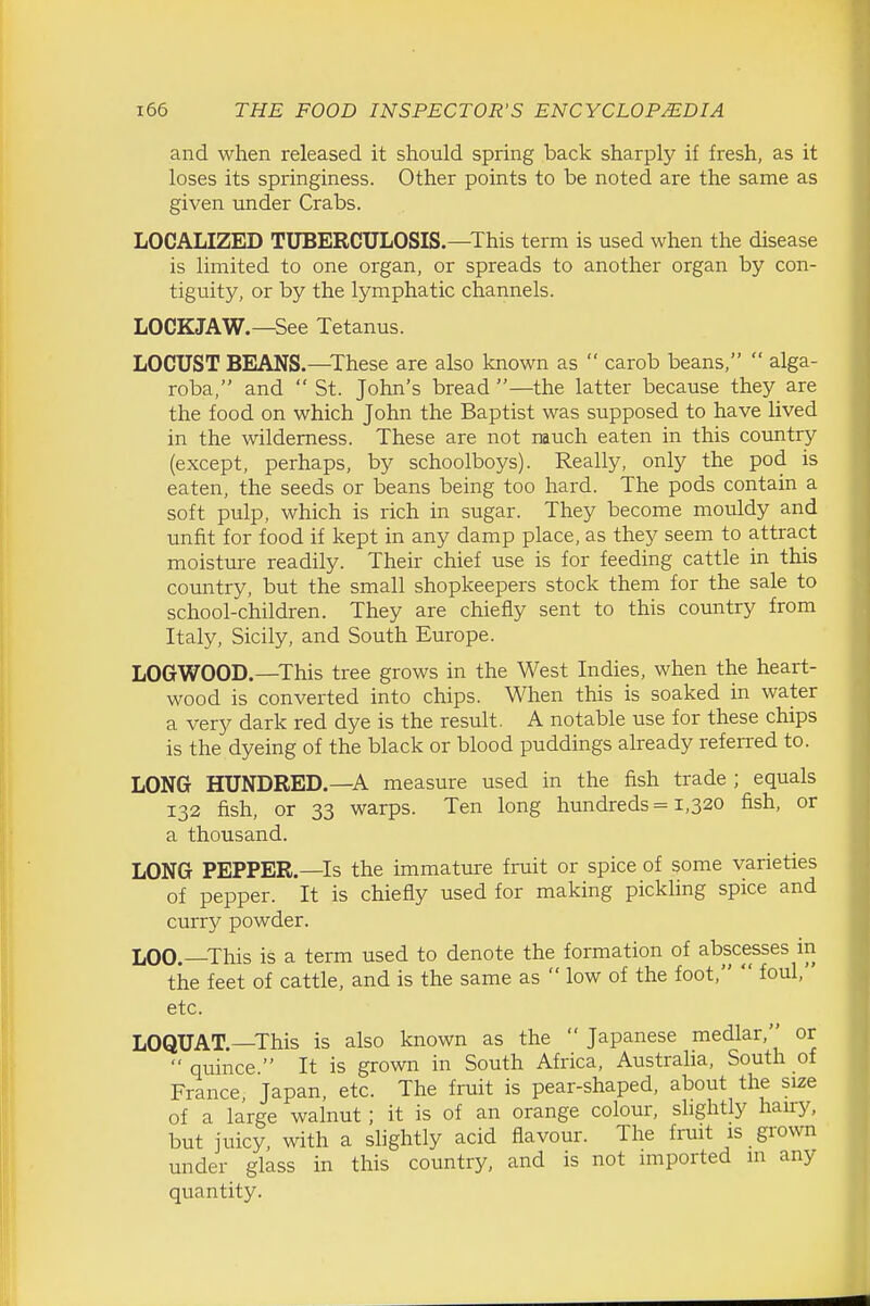 and when released it should spring back sharply if fresh, as it loses its springiness. Other points to be noted are the same as given under Crabs. LOCALIZED TUBERCULOSIS.—This term is used when the disease is limited to one organ, or spreads to another organ by con- tiguity, or by the lymphatic channels. LOCKJAW.—See Tetanus. LOCUST BEANS.—^These are also known as  carob beans,  alga- roba, and  St. John's bread —the latter because they are the food on which John the Baptist was supposed to have lived in the wilderness. These are not rauch eaten in this country (except, perhaps, by schoolboys). Really, only the pod is eaten, the seeds or beans being too hard. The pods contain a soft pulp, which is rich in sugar. They become mouldy and unfit for food if kept in any damp place, as they seem to attract moisture readily. Their chief use is for feeding cattle in this country, but the small shopkeepers stock them for the sale to school-children. They are chiefly sent to this country from Italy, Sicily, and South Europe. LOGWOOD.—This tree grows in the West Indies, when the heart- wood is converted into chips. When this is soaked in water a very dark red dye is the result. A notable use for these chips is the dyeing of the black or blood puddings already referred to. LONG HUNDRED.—A measure used in the fish trade ; equals 132 fish, or 33 warps. Ten long hundreds = 1,320 fish, or a thousand. LONG PEPPER.—Is the immature fruit or spice of some varieties of pepper. It is chiefly used for making pickling spice and curry powder. LOO.—This is a term used to denote the formation of abscesses in the feet of cattle, and is the same as  low of the foot,  foul, etc. LOQUAT.—This is also known as the  Japanese medlar, or  quince  It is grown in South Africa, Austraha, South of France, Japan, etc. The fruit is pear-shaped, about the size of a large walnut; it is of an orange colour, slightly hairy, but juicy, with a slightly acid flavour. The fruit is gi'own under glass in this country, and is not imported in any quantity.