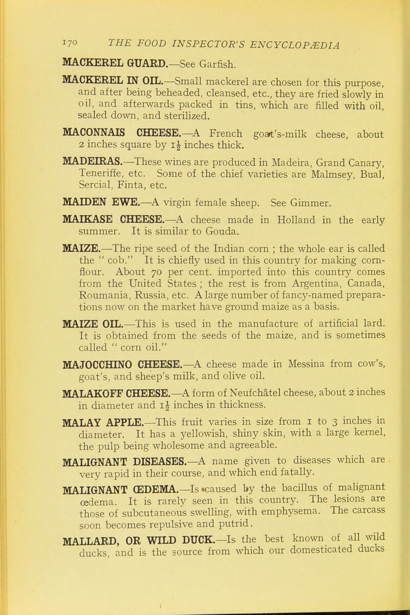 MACKEREL GUARD.—See Garfish. MACKEREL IN OIL.—Small mackerel are chosen for this purpose, and after being beheaded, cleansed, etc., they are fried slowly in oi], and afterwards packed in tins, which are filled with oil, sealed down, and sterilized. MACONNAIS CHEESE.—A French go»t's-milk cheese, about 2 inches square by inches thick. MADEIRAS.—These wines are produced in Madeira, Grand Canary, Teneriffe, etc. Some of the chief varieties are Malmsey, Bual, Sercial, Finta, etc. MAIDEN EWE.—A virgin female sheep. See Gimmer. MAIKASE CHEESE.—A cheese made in Holland in the early summer. It is similar to Gouda. MAIZE.—The ripe seed of the Indian corn ; the whole ear is called the  cob. It is chiefly used in this country for making corn- flour. About 70 per cent, imported into this country comes from the United States ; the rest is from Argentina, Canada, Roumania, Russia, etc. A large number of fancy-named prepara- tions now on the market have ground maize as a basis. MAIZE OIL.—^This is used in the manufacture of artificial lard. It is obtained from the seeds of the maize, and is sometimes called  corn oil. MAJOCCHINO CHEESE.—^A cheese made in Messina from cow's, goat's, and sheep's milk, and olive oil. MALAKOFF CHEESE.—^A form of Neufchatel cheese, about 2 inches in diameter and ij inches in thickness. MALAY APPLE.—This fruit varies in size from i to 3 inches in diameter. It has a yellowish, shiny skin, with a large kernel. the pulp being wholesome and agreeable. MALIGNANT DISEASES.—A name given to diseases which are very rapid in their course, and which end fatally. MALIGNANT CEDEMA.—Is •caused by the bacillus of malignant oedema. It is rarely seen in this country. The lesions are those of subcutaneous swelling, with emphysema. The carcass soon becomes repulsive and putrid. MALLARD, OR WILD DUCK.—Is the best known of all wild ducks, and is the source from whicla our domesticated ducks