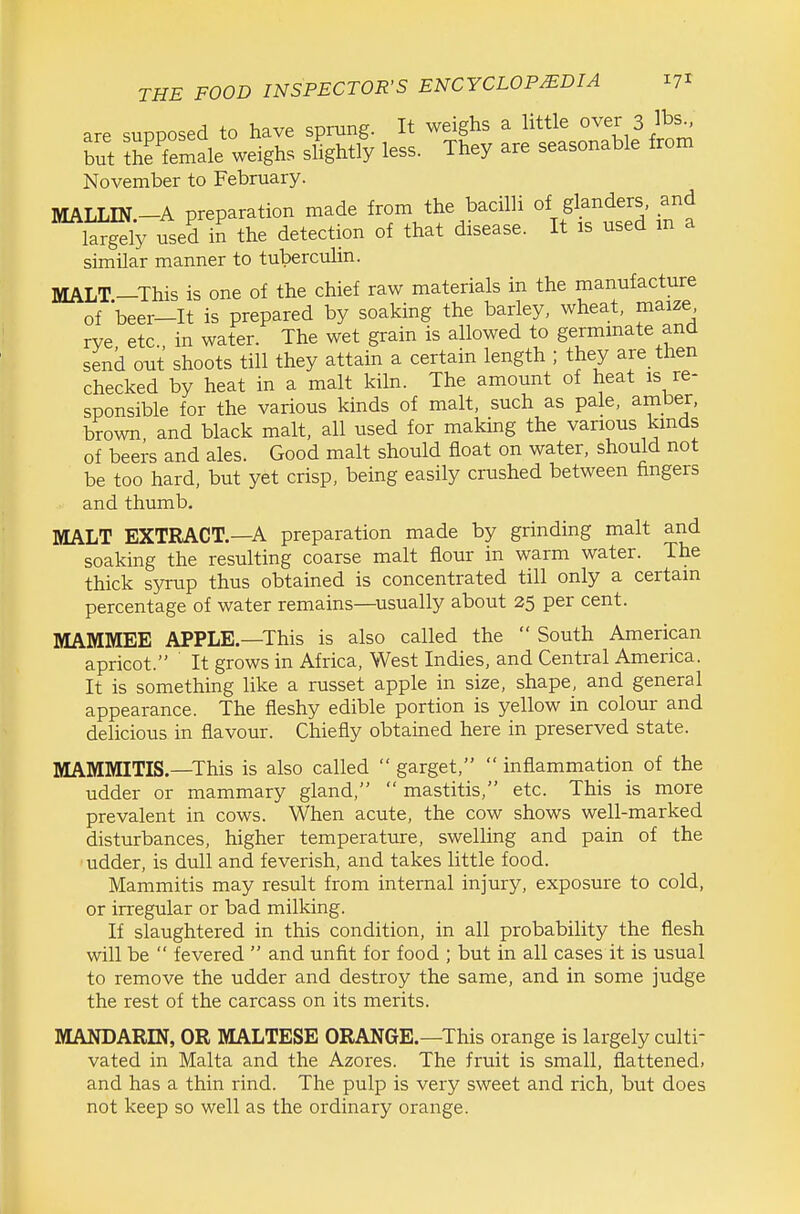 are suDDOsed to have sprung. It weighs a little over 3 lbs., but thffemale weighs shghtly less. They are seasonable from November to February. MALLIN-A preparation made from the bacilli of glanders, and largely used in the detection of that disease. It is used m a similar manner to tuberculin. MALT.-This is one of the chief raw materials in the manufacture of beer-It is prepared by soaking the barley, wheat, maize rye etc. in water. The wet grain is allowed to germinate and send out shoots till they attain a certain length ; they are then checked by heat in a malt kiln. The amount of heat is re- sponsible for the various kinds of malt, such as pale, amber, brown and black malt, all used for making the various kinds of beers and ales. Good malt should float on water, should not be too hard, but yet crisp, being easily crushed between fingers and thumb. MALT EXTRACT.—A preparation made by grinding malt and soaking the resulting coarse malt flour in warm water. The thick syrup thus obtained is concentrated till only a certain percentage of water remains—usually about 25 per cent. MAMMEE APPLE.—This is also called the  South American apricot. It grows in Africa, West Indies, and Central America. It is something like a russet apple in size, shape, and general appearance. The fleshy edible portion is yellow in colour and delicious in flavour. Chiefly obtained here in preserved state. MAMMITIS.—This is also called  garget,  inflammation of the udder or mammary gland,  mastitis, etc. This is more prevalent in cows. When acute, the cow shows well-marked disturbances, higher temperature, swelling and pain of the udder, is dull and feverish, and takes little food. Mammitis may result from internal injury, exposure to cold, or irregular or bad milking. If slaughtered in this condition, in all probability the flesh will be  fevered  and unfit for food ; but in all cases it is usual to remove the udder and destroy the same, and in some judge the rest of the carcass on its merits. MANDARIN, OR MALTESE ORANGE.—This orange is largely culti- vated in Malta and the Azores. The fruit is small, flattened, and has a thin rind. The pulp is very sweet and rich, but does not keep so well as the ordinary orange.