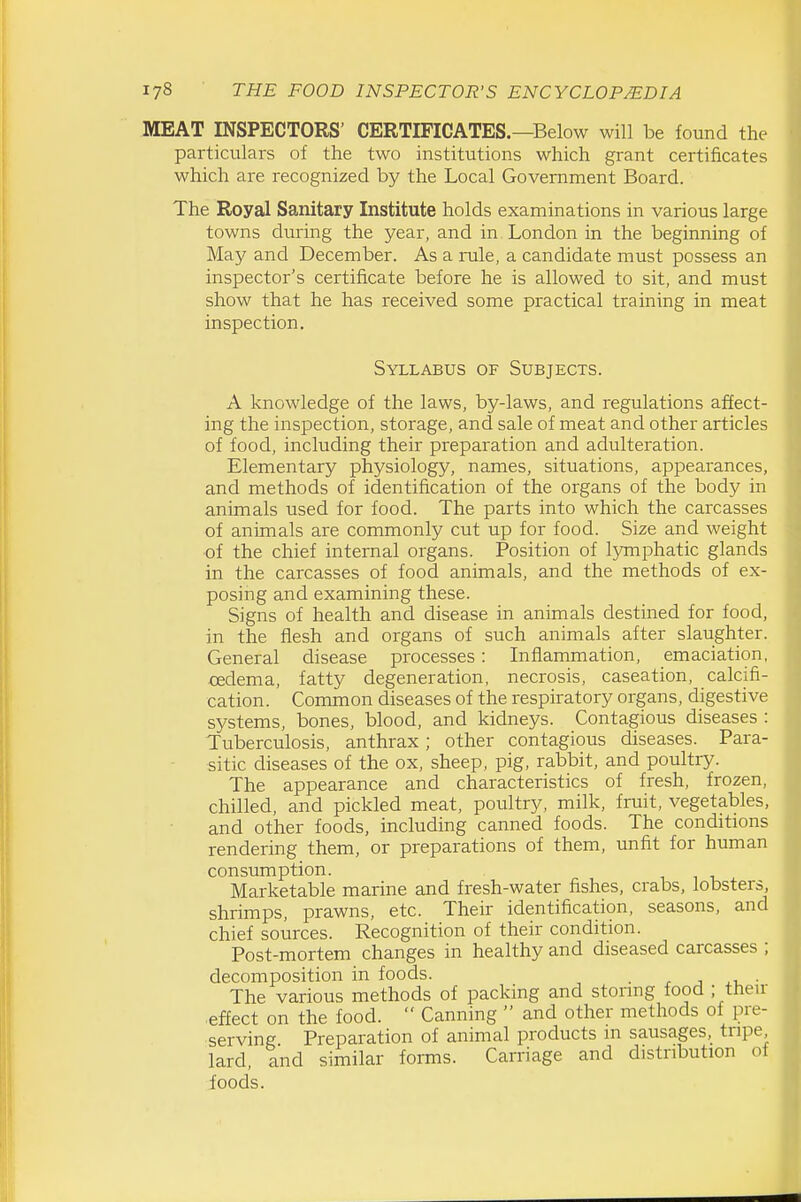 MEAT INSPECTORS' CERTIFICATES.—Below will be found the particulars of the two institutions which grant certificates which are recognized by the Local Government Board. The Royal Sanitary Institute holds examinations in various large towns during the year, and in London in the beginning of May and December. As a rule, a candidate must possess an inspector's certificate before he is allowed to sit, and must show that he has received some practical training in meat inspection. Syllabus of Subjects. A knowledge of the laws, by-laws, and regulations affect- ing the inspection, storage, and sale of meat and other articles of food, including their preparation and adulteration. Elementary physiology, names, situations, appearances, and methods of identification of the organs of the body in animals used for food. The parts into which the carcasses of animals are commonly cut up for food. Size and weight of the chief internal organs. Position of lymphatic glands in the carcasses of food animals, and the methods of ex- posing and examining these. Signs of health and disease in animals destined for food, in the flesh and organs of such animals after slaughter. General disease processes : Inflammation, emaciation, XEdema, fatty degeneration, necrosis, caseation, calcifi- cation. Common diseases of the respiratory organs, digestive systems, bones, blood, and kidneys. Contagious diseases : Tuberculosis, anthrax; other contagious diseases. Para- sitic diseases of the ox, sheep, pig, rabbit, and poultry. The appearance and characteristics of fresh, frozen, chilled, and pickled meat, poultry, milk, fruit, vegetables, and other foods, including canned foods. The conditions rendering them, or preparations of them, unfit for human consumption. Marketable marine and fresh-water fishes, crabs, lobsters, shrimps, prawns, etc. Their identification, seasons, and chief sources. Recognition of their condition. Post-mortem changes in healthy and diseased carcasses ; decomposition in foods. . r ^ .u ■ The various methods of packing and storing food ; then- effect on the food.  Canning  and other methods of pre- serving Preparation of animal products in sausages, tripe lard, and similar forms. Carriage and distribution of foods.