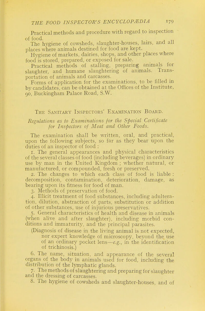 Practical methods and procedure with regard to inspection of food. The hygiene of cowsheds, slaughter-houses, lairs, and all places where animals destined for food are kept. Hygiene of markets, dairies, shops, and other places where food is stored, prepared, or exposed for sale. Practical methods of stalling, preparing animals for slaughter, and humane slaughtering of animals. Trans- portation of animals and carcasses. Forms of application for the examinations, to be filled in by candidates, can be obtained at the Offices of the Institute, go, Buckingham Palace Road, S.W. The Sanitary Inspectors' Examination Board. Regulations as to Examinations for the Special Certificate for Inspectors of Meat and Other Foods. The examination shall be written, oral, and practical, upon the following subjects, so far as they bear upon the duties of an inspector of food : 1. The general appearances and physical characteristics of the several classes of food (including beverages) in ordinary use by man in the United Kingdom ; whether natural, or manufactured, or compounded, fresh or preserved. 2. The changes to which each class of food is liable : decomposition, contamination, deterioration, damage, as bearing upon its fitness for food of man. 3. Methods of preservation of food. 4. Illicit treatment of food substances, including adultera- tion, dilution, abstraction of parts, substitution or addition of other substances, use of injurious preservatives. 5. General characteristics of health and disease in animals (when alive and after slaughter), including morbid con- ditions and immaturity, and the principal parasites. (Diagnosis of disease in the living animal is not expected, nor expert knowledge of microscopy, beyond the use of an ordinary pocket lens—e.g., in the identification of trichinosis.) 6. The name, situation, and appearance of the several organs of the body in animals used for food, including the distribution of the lymphatic glands. 7. The methods of slaughtering and preparing for slaughter and the dressing of carcasses. 8. The hygiene of cowsheds and slaughter-houses, and of