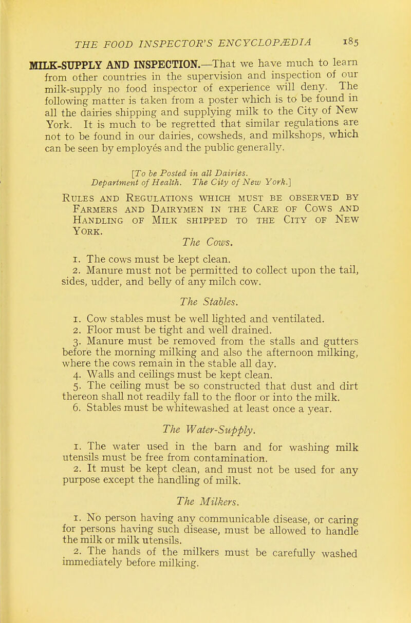 MILK-SUPPLY AND INSPECTION.—That we have much to learn from other countries in the supervision and inspection of our milk-supply no food inspector of experience will deny. The following matter is taken from a poster which is to be found in all the dairies shipping and supplying milk to the City of New York. It is much to be regretted that similar regulations are not to be found in our dairies, cowsheds, and milkshops, which can be seen by employes and the public generally. [To be Posted in all Dairies. Department of Health. The City of New York.] Rules and Regulations which must be observed by Farmers and Dairymen in the Care of Cows and Handling of Milk shipped to the City of New York. The Cows. 1. The cows must be kept clean. 2. Manure must not be permitted to collect upon the tail, sides, udder, and beUy of any milch cow. The Stables. 1. Cow stables must be well lighted and ventilated. 2. Floor must be tight and well drained. 3. Manure must be removed from the stalls and gutters before the morning milking and also the afternoon milking, where the cows remain in the stable all day. 4. Walls and ceilings must be kept clean. 5. The ceiling must be so constructed that dust and dirt thereon shall not readily fall to the floor or into the milk. 6. Stables must be whitewashed at least once a year. The Water-Supply. 1. The water used in the barn and for washing milk utensils must be free from contamination. 2. It must be kept clean, and must not be used for any purpose except the handling of milk. The Milkers. 1. No person having any communicable disease, or caring for persons having such disease, must be allowed to handle the milk or milk utensils. 2. The hands of the milkers must be carefully washed immediately before milking.