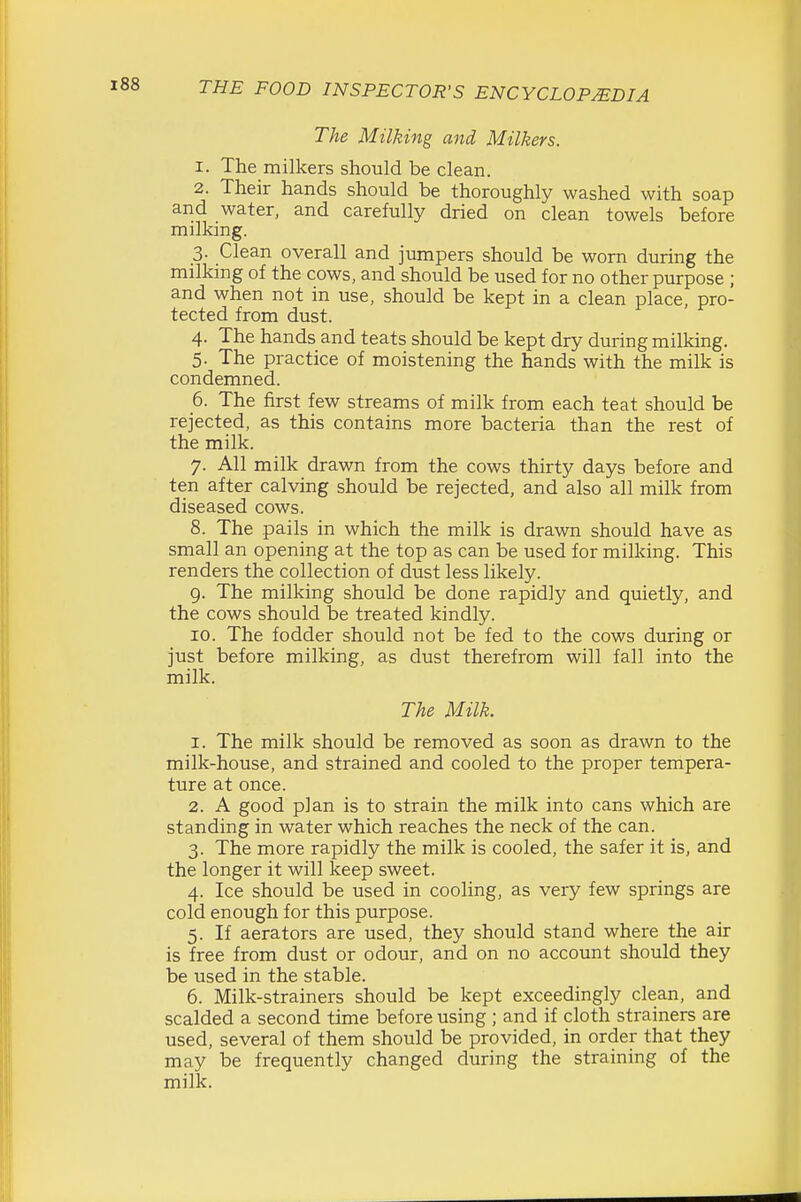 The Milking and Milkers. 1. The milkers should be clean. 2. Their hands should be thoroughly washed with soap and water, and carefully dried on clean towels before milking. 3. Clean overall and jumpers should be worn during the milking of the cows, and should be used for no other purpose ; and when not in use, should be kept in a clean place, pro- tected from dust. 4. The hands and teats should be kept dry during milking. 5. The practice of moistening the hands with the milk is condemned. 6. The first few streams of milk from each teat should be rejected, as this contains more bacteria than the rest of the milk. 7. All milk drawn from the cows thirty days before and ten after calving should be rejected, and also all milk from diseased cows. 8. The pails in which the milk is drawn should have as small an opening at the top as can be used for milking. This renders the collection of dust less likely. 9. The milking should be done rapidly and quietly, and the cows should be treated kindly. 10. The fodder should not be fed to the cows during or just before milking, as dust therefrom will fall into the milk. The Milk. 1. The milk should be removed as soon as drawn to the milk-house, and strained and cooled to the proper tempera- ture at once. 2. A good plan is to strain the milk into cans which are standing in water which reaches the neck of the can. 3. The more rapidly the milk is cooled, the safer it is, and the longer it will keep sweet. 4. Ice should be used in cooling, as very few springs are cold enough for this purpose. 5. If aerators are used, they should stand where the air is free from dust or odour, and on no account should they be used in the stable. 6. Milk-strainers should be kept exceedingly clean, and scalded a second time before using ; and if cloth strainers are used, several of them should be provided, in order that they may be frequently changed during the straining of the milk.