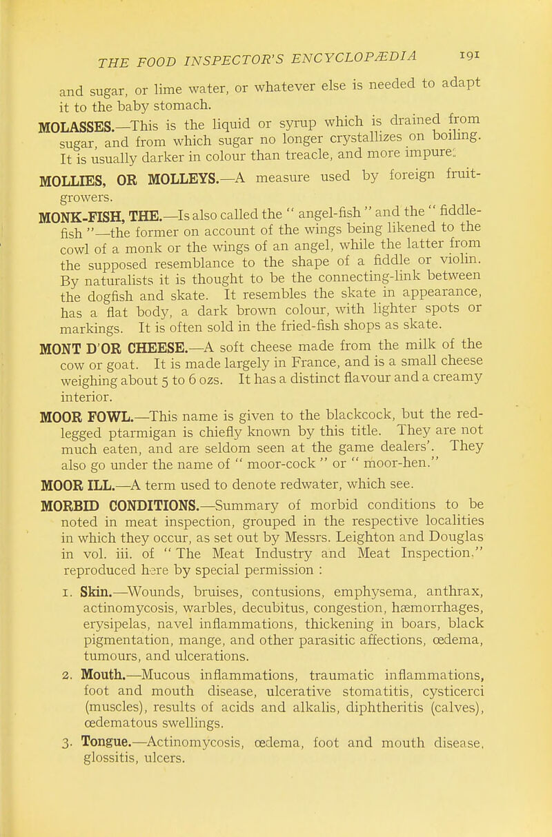 and sugar, or lime water, or whatever else is needed to adapt it to the baby stomach. MOLASSES.—This is the liquid or syrup which is drained from sugar and from which sugar no longer crystallizes on boihng. It is usually darker in colour than treacle, and more impure: MOLLIES, OR MOLLEYS.—A measure used by foreign fruit- growers. MONK-FISH, THE.—Is also called the  angel-fish  and the  fiddle- fish —the former on account of the wings being likened to the cowl of a monk or the wings of an angel, while the latter from the supposed resemblance to the shape of a fiddle or violin. By naturalists it is thought to be the connecting-link between the dogfish and skate. It resembles the skate in appearance, has a flat body, a dark brown colour, with lighter spots or markings. It is often sold in the fried-fish shops as skate. MONT D'OR CHEESE.—A soft cheese made from the milk of the cow or goat. It is made largely in France, and is a small cheese weighing about 5 to 6 ozs. It has a distinct flavour and a creamy interior. MOOR FOWL.—This name is given to the blackcock, but the red- legged ptarmigan is chiefly known by this title. They are not much eaten, and are seldom seen at the game dealers'. They also go under the name of  moor-cock  or  moor-hen. MOOR ILL.—^A term used to denote redwater, which see. MORBID CONDITIONS.—Summary of morbid conditions to be noted in meat inspection, grouped in the respective localities in which they occur, as set out by Messrs. Leighton and Douglas in vol. iii. of  The Meat Industry and Meat Inspection. reproduced here by special permission : 1. Skin.—^Wounds, bruises, contusions, emphysema, anthrax, actinomycosis, warbles, decubitus, congestion, haemorrhages, erysipelas, navel inflammations, thickening in boars, black pigmentation, mange, and other parasitic affections, oedema, tumours, and ulcerations. 2. Mouth.—Mucous inflammations, traumatic inflammations, foot and mouth disease, ulcerative stomatitis, cysticerci (muscles), results of acids and alkalis, diphtheritis (calves), oedematous swellings. 3. Tongue.—^Actinomycosis, oedema, foot and mouth disease, glossitis, ulcers.