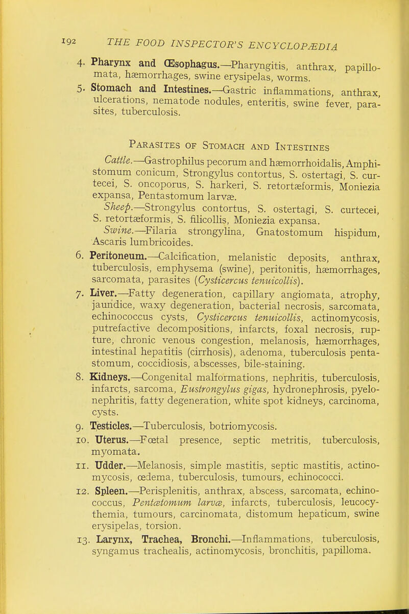 4. Pharynx and CEsophagus.—Pharyngitis, anthrax, papillo- mata, haemorrhages, swine erysipelas, worms. 5. Stomach and Intestines.—Gastric inflammations, anthrax ulcerations, nematode nodules, enteritis, swine fever, para- sites, tuberculosis. Parasites of Stomach and Intestines Cattle.—Gastrophilus pecorum and haemorrhoidalis, Amphi- stomum conicum, Strongylus contortus, S. ostertagi, S. cur- tecei, S. oncoporus, S. harkeri, S. retortaeformis, Moniezia expansa, Pentastomum larvae. 5Aee^.—Strongylus contortus, S. ostertagi, S. curtecei, S. retortasformis, S. fiUcoUis, Moniezia expansa. Swine.—Filavia. strongylina, Gnatostomum hispidum, Ascaris lumbricoides. 6. Peritoneum.—Calcification, melanistic deposits, anthrax, tuberculosis, emphysema (swine), peritonitis, haemorrhages, sarcomata, parasites [Cysticercus tenuicollis). 7. Liver.—Fatty degeneration, capillary angiomata, atrophy, jaundice, waxy degeneration, bacterial necrosis, sarcomata, echinococcus cysts, Cysticercus tenuicollis, actinomycosis, putrefactive decompositions, infarcts, foxal necrosis, rup- ture, chronic venous congestion, melanosis, haemorrhages, intestinal hepatitis (cirrhosis), adenoma, tuberculosis penta- stomum, coccidiosis, abscesses, bile-staining. 8. Kidneys.—Congenital malformations, nephritis, tuberculosis, infarcts, sarcoma, Eustrongylus gigas, hydronephrosis, pyelo- nephritis, fatty degeneration, white spot kidneys, carcinoma, cysts. 9. Testicles.—^Tuberculosis, botriomycosis. 10. Uterus.—Foetal presence, septic metritis, tuberculosis, myomata. 11. Udder.—Melanosis, simple mastitis, septic mastitis, actino- mycosis, oedema, tuberculosis, tumours, echinococci. 12. Spleen.—^Perisplenitis, anthrax, abscess, sarcomata, echino- coccus, PentcBtomum larvcB, infarcts, tuberculosis, leucocy- themia, tumours, carcinomata, distomum hepaticum, swine erysipelas, torsion. 13. Larynx, Trachea, Bronchi.—^Inflammations, tuberculosis, syngamus trachealis, actinomycosis, bronchitis, papilloma.