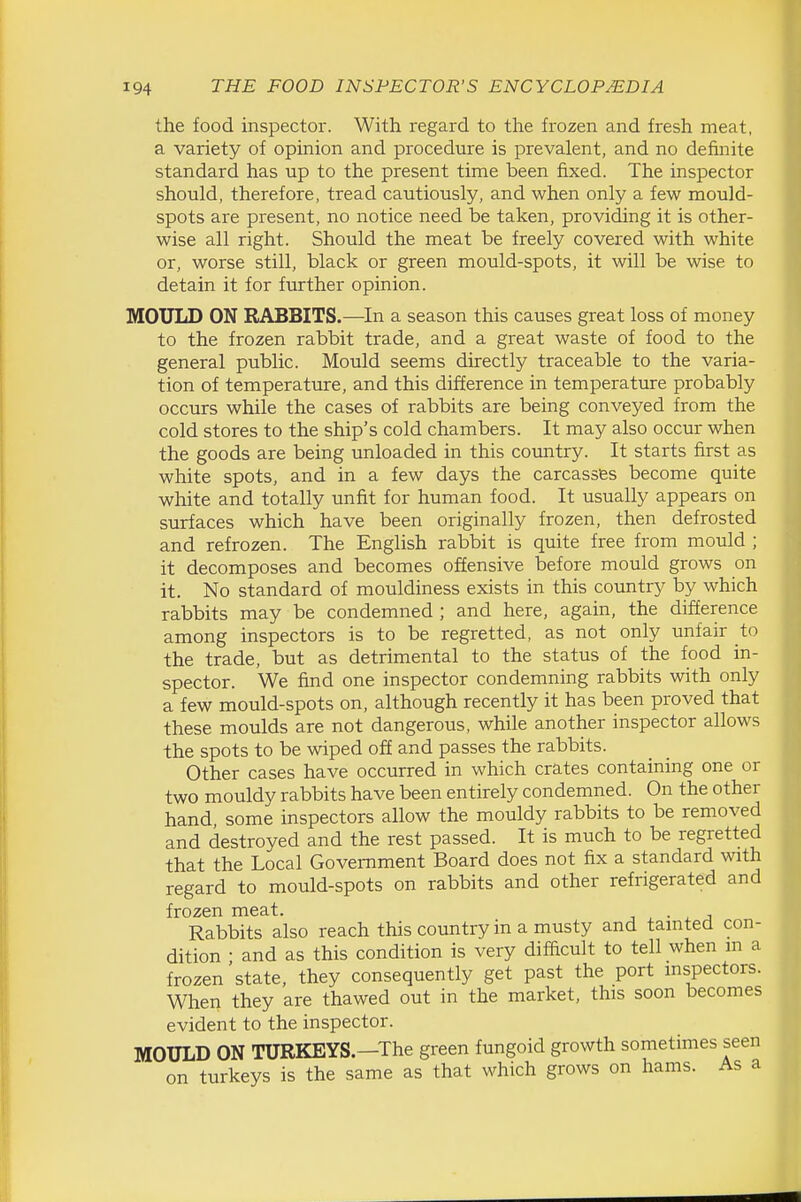 the food inspector. With regard to the frozen and fresh meat, a variety of opinion and procedure is prevalent, and no definite standard has up to the present time been fixed. The inspector should, therefore, tread cautiously, and when only a few mould- spots are present, no notice need be taken, providing it is other- wise all right. Should the meat be freely covered with white or, worse still, black or green mould-spots, it will be wise to detain it for further opinion. MOULD ON RABBITS.—In a season this causes great loss of money to the frozen rabbit trade, and a great waste of food to the general public. Mould seems directly traceable to the varia- tion of temperature, and this difference in temperature probably occurs while the cases of rabbits are being conveyed from the cold stores to the ship's cold chambers. It may also occur when the goods are being unloaded in this country. It starts first as white spots, and in a few days the carcasses become quite white and totally unfit for human food. It usually appears on surfaces which have been originally frozen, then defrosted and refrozen. The English rabbit is quite free from mould ; it decomposes and becomes offensive before mould grows on it. No standard of mouldiness exists in this country by which rabbits may be condemned ; and here, again, the difference among inspectors is to be regretted, as not only unfair to the trade, but as detrimental to the status of the food in- spector. We find one inspector condemning rabbits with only a few mould-spots on, although recently it has been proved that these moulds are not dangerous, while another inspector allows the spots to be wiped off and passes the rabbits. Other cases have occurred in which crates containing one or two mouldy rabbits have been entirely condemned. On the other hand, some inspectors allow the mouldy rabbits to be removed and destroyed and the rest passed. It is much to be regretted that the Local Government Board does not fix a standard with regard to mould-spots on rabbits and other refrigerated and frozen meat. j • x j Rabbits also reach this country in a musty and tamted con- dition • and as this condition is very difficult to tell when m a frozen'state, they consequently get past the port mspectors. When they are thawed out in the market, this soon becomes evident to the inspector. MOULD ON TURKEYS—The green fungoid growth sometimes seen on turkeys is the same as that which grows on hams. As a
