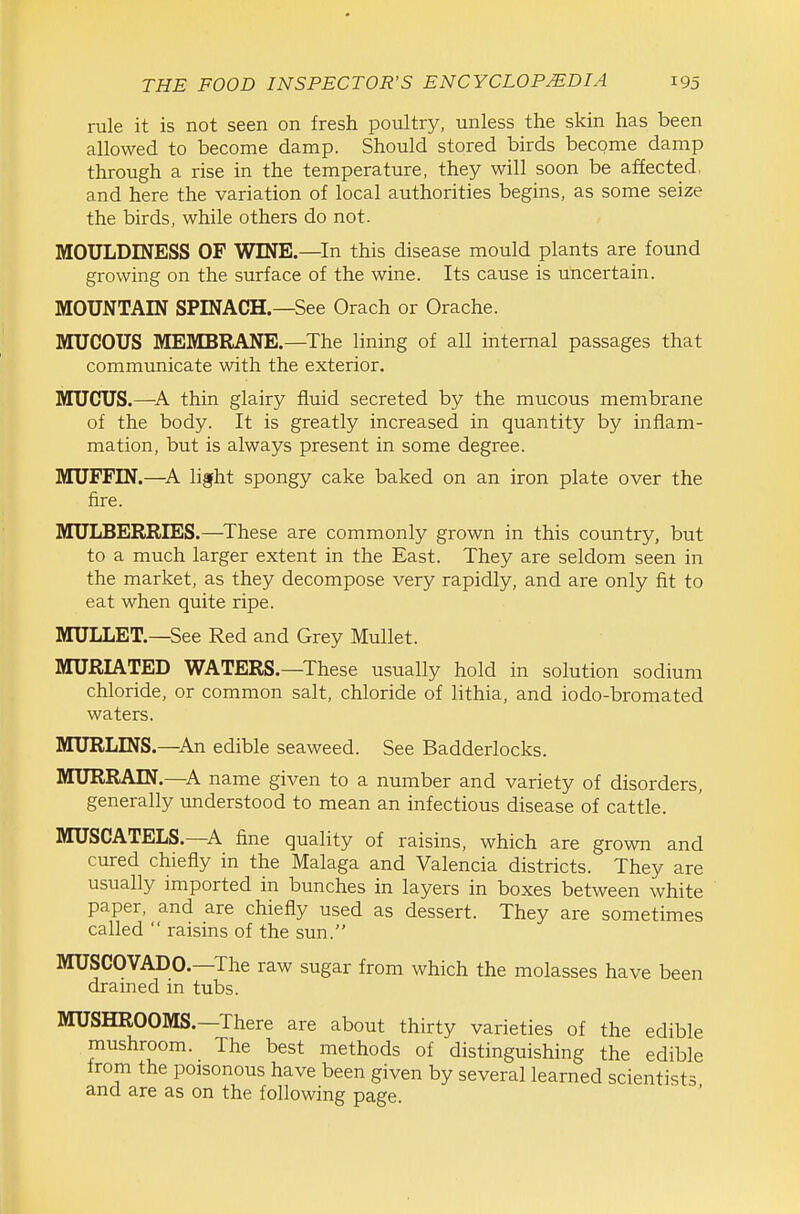 rule it is not seen on fresh poultry, unless the skin has been allowed to become damp. Should stored birds become damp through a rise in the temperature, they will soon be affected, and here the variation of local authorities begins, as some seize the birds, while others do not. MOULDINESS OF WINE.—^In this disease mould plants are found growing on the surface of the wine. Its cause is uncertain. MOUNTAIN SPINACH.—See Orach or Orache. MUCOUS MEMBRANE.—^The lining of all internal passages that communicate with the exterior. MUCUS.—thin glairy fluid secreted by the mucous membrane of the body. It is greatly increased in quantity by inflam- mation, but is always present in some degree. MUFFIN.—light spongy cake baked on an iron plate over the fire. MULBERRIES.—These are commonly grown in this country, but to a much larger extent in the East. They are seldom seen in the market, as they decompose very rapidly, and are only fit to eat when quite ripe. MULLET.—See Red and Grey Mullet. MURIATED WATERS.—These usually hold in solution sodium chloride, or common salt, chloride of lithia, and iodo-bromated waters. MURLINS.—An edible seaweed. See Badderlocks. MURRAIN.—^A name given to a number and variety of disorders, generally understood to mean an infectious disease of cattle. MUSCATELS.—A fine quality of raisins, which are grown and cured chiefly in the Malaga and Valencia districts. They are usually imported in bunches in layers in boxes between white paper, and are chiefly used as dessert. They are sometimes called  raisins of the sun. MUSCOVADO.—The raw sugar from which the molasses have been drained in tubs. MUSHROOMS.—There are about thirty varieties of the edible mushroom. The best methods of distinguishing the edible from the poisonous have been given by several learned scientists and are as on the following page.