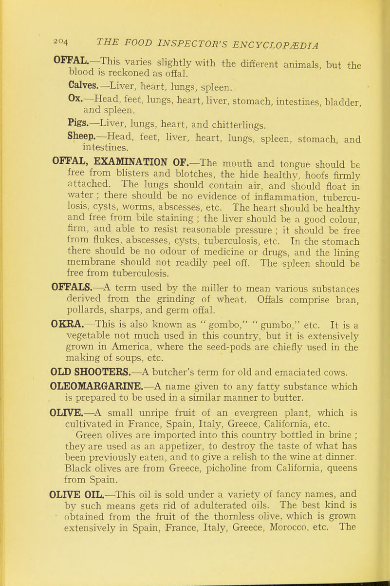 OFFAL.—This varies slightly with the different animals, but the blood is reckoned as offal. Calves.—^Liver, heart, lungs, spleen. Ox.—Head, feet, lungs, heart, liver, stomach, intestines, bladder, and spleen. Pigs.—Liver, lungs, heart, and chitterhngs. Sheep.—Head, feet, liver, heart, lungs, spleen, stomach, and intestines. OFFAL, EXAMINATION OF.—The mouth and tongue should be free from bhsters and blotches, the hide healthy, hoofs firmly attached. The lungs should contain air, and should float in water; there should be no evidence of inflammation, tubercu- losis, cysts, worms, abscesses, etc. The heart should be healthy and free from bile staining ; the liver should be a good colour, firm, and able to resist reasonable pressure ; it should be free from flukes, abscesses, cysts, tuberculosis, etc. In the stomach there should be no odour of medicine or drugs, and the lining membrane should not readily peel off. The spleen should be free from tuberculosis. OFFALS.—term used by the miller to mean various substances derived from the grinding of wheat. Offals comprise bran, pollards, sharps, and germ offal. OKRA.—^This is also known as  gombo,  gumbo, etc. It is a vegetable not much used in this country, but it is extensively grown in America, where the seed-pods are chiefly used in the making of soups, etc. OLD SHOOTERS.—A butcher's term for old and emaciated cows. OLEOMARGARINE.—^A name given to any fatty substance which is prepared to be used in a similar manner to butter. OLIVE.—^A small unripe fruit of an evergreen plant, which is cultivated in France, Spain, Italy, Greece, California, etc. Green olives are imported into this country bottled in brine ; they are used as an appetizer, to destroy the taste of what has been previously eaten, and to give a relish to the wine at dinner. Black olives are from Greece, picholine from California, queens from Spain. OLIVE OIL.—^This oil is sold under a variety of fancy names, and by such means gets rid of adulterated oils. The best kind is obtained from the fruit of the thornless olive, which is grown extensively in Spain, France, Italy, Greece, Morocco, etc. The