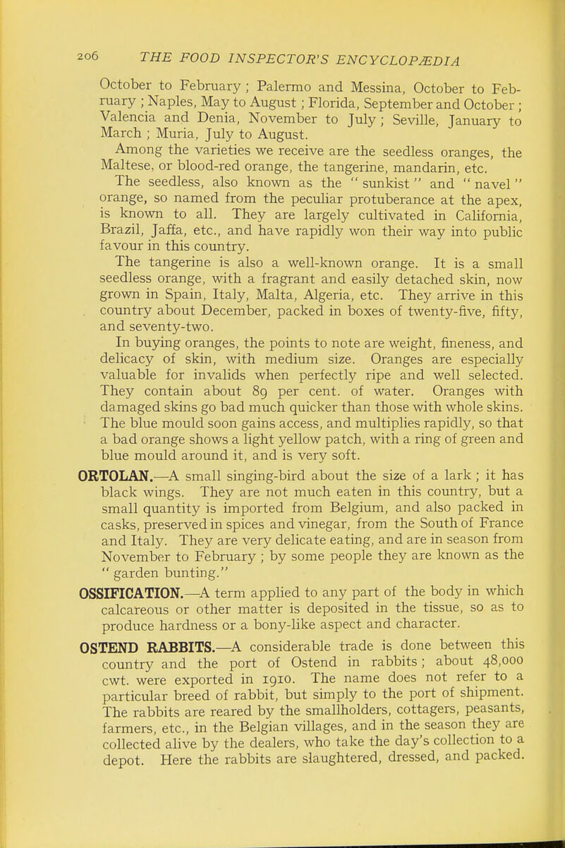 October to February; Palermo and Messina, October to Feb- ruary ; Naples, May to August; Florida, September and October ; Valencia and Denia, November to July; Seville, January to March ; Muria, July to August. Among the varieties we receive are the seedless oranges, the Maltese, or blood-red orange, the tangerine, mandarin, etc. The seedless, also known as the  sunkist  and  navel orange, so named from the peculiar protuberance at the apex, is known to all. They are largely cultivated in California, Brazil, Jaffa, etc., and have rapidly won their way into public favour in this country. The tangerine is also a well-known orange. It is a small seedless orange, with a fragrant and easily detached skin, now grown in Spain, Italy, Malta, Algeria, etc. They arrive in this country about December, packed in boxes of twenty-five, fifty, and seventy-two. In buying oranges, the points to note are weight, fineness, and delicacy of skin, with medium size. Oranges are especially valuable for invalids when perfectly ripe and well selected. They contain about 89 per cent, of water. Oranges with damaged skins go bad much quicker than those with whole skins. ■ The blue mould soon gains access, and multiplies rapidly, so that a bad orange shows a light yellow patch, with a ring of green and blue mould around it, and is very soft. ORTOLAN.—A small singing-bird about the size of a lark; it has black wings. They are not much eaten in this country, but a small quantity is imported from Belgium, and also packed in casks, preserved in spices and vinegar, from the South of France and Italy. They are very delicate eating, and are in season from November to February ; by some people they are Icnown as the  garden bunting. OSSIFICATION.—A term applied to any part of the body in which calcareous or other matter is deposited in the tissue, so as to produce hardness or a bony-like aspect and character. OSTEND RABBITS.—A considerable trade is done between this country and the port of Ostend in rabbits; about 48,000 cwt. were exported in 1910. The name does not refer to a particular breed of rabbit, but simply to the port of shipment. The rabbits are reared by the smallholders, cottagers, peasants, farmers, etc., in the Belgian villages, and in the season they are collected alive by the dealers, who take the day's collection to a depot. Here the rabbits are slaughtered, dressed, and packed.