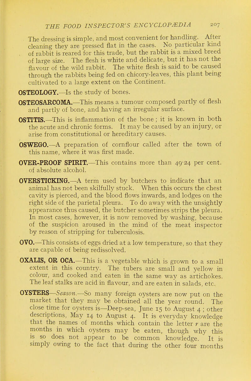 The dressing is simple, and most convenient for handling. After cleaning they are pressed flat in the cases. No particular kind . of rabbit is reared for this trade, but the rabbit is a mixed breed of large size. The flesh is white and delicate, but it has not the flavour of the wild rabbit. The white flesh is said to be caused through the rabbits being fed on chicory-leaves, this plant being cultivated to a large extent on the Continent. OSTEOLOGY.—Is the study of bones. OSTEOSARCOMA.—^This means a tumour composed partly of flesh and partly of bone, and having an irregular surface. OSTITIS.—^This is inflammation of the bone ; it is known in both the acute and chronic forms. It may be caused by an injury, or arise from constitutional or hereditary causes. OSWEGO.—^A preparation of cornflour called after the town of this name, where it was first made. OVER-PROOF SPIRIT.—This contains more than 49-24 per cent. of absolute alcohol. OVERSTICKING.—A term used by butchers to indicate that an animal has not been skilfully stuck. When this occurs the chest cavity is pierced, and the blood flows inwards, and lodges on the right side of the parietal pleura. To do away with the unsightly appearance thus caused, the butcher sometimes strips the pleura. In most cases, however, it is now removed by washing, because of the suspicion aroused in the mind of the meat inspector by reason of stripping for tuberculosis. OVO.—^This consists of eggs dried at a low temperature, so that they are capable of being redissolved. OXALIS, OR OCA.—This is a vegetable which is grown to a small extent in this country. The tubers are small and yellow in colour, and cooked and eaten in the same way as artichokes. The leaf stalks are acid in flavour, and are eaten in salads, etc. OYSTERS—Season.—So many foreign oysters are now put on the market that they may be obtained all the year round. The close time for oysters is—Deep-sea, June 15 to August 4 ; other descriptions, May 14 to August 4. It is everyday knowledge that the names of months which contain the letter r are the months in which oysters may be eaten, though why this is so does not appear to be common knowledge. It is simply owing to the fact that during the other four months