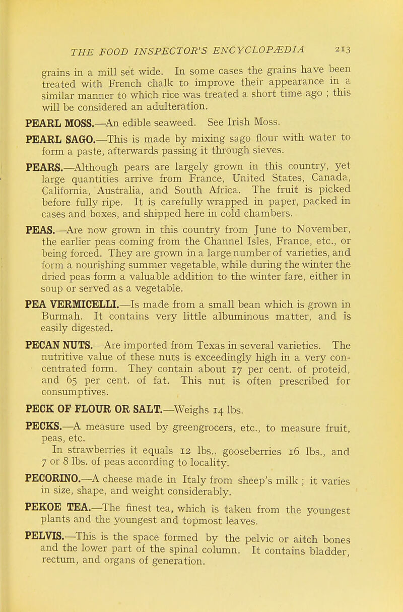 grains in a mill set wide. In some cases the grains have been treated with French chalk to improve their appearance in a similar manner to which rice was treated a short time ago ; this will be considered an adulteration. PEARL MOSS.—An edible seaweed. See Irish Moss. PEARL SAGO.—^This is made by mixing sago flour with water to form a paste, afterwards passing it through sieves. PEARS.—^Although pears are largely grown in this country, yet large quantities arrive from France, United States, Canada, Cahfomia, Australia, and South Africa. The fruit is picked before fully ripe. It is carefully wrapped in paper, packed in cases and boxes, and shipped here in cold chambers. PEjAS.—^Are now grown in this country from June to November, the earlier peas coming from the Channel Isles, France, etc., or being forced. They are grown in a large number of varieties, and form a nourishing summer vegetable, while during the winter the dried peas form a valuable addition to the winter fare, either in soup or served as a vegetable. PEA VERMICELLI.—Is made from a small bean which is grown in Burmah. It contains very little albuminous matter, and is easily digested. PECAN NUTS.—^Are imported from Texas in several varieties. The nutritive value of these nuts is exceedingly high in a very con- ■ centra ted form. They contain about 17 per cent, of proteid, and 65 per cent, of fat. This nut is often prescribed for consumptives. PECK OF FLOUR OR SALT.—Weighs 14 lbs. PECKS.—A measure used by greengrocers, etc., to measure fruit, peas, etc. In strawberries it equals 13 lbs., gooseberries 16 lbs., and 7 or 8 lbs. of peas according to locality. PECORINO.—A cheese made in Italy from sheep's milk ; it varies in size, shape, and weight considerably. PEKOE TEA.—The finest tea, which is taken from the youngest plants and the youngest and topmost leaves. PELVIS.—This is the space formed by the pelvic or aitch bones and the lower part of the spinal column. It contains bladder, rectum, and organs of generation.